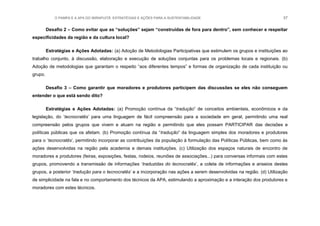 O PAMPA E A APA DO IBIRAPUITÃ: ESTRATÉGIAS E AÇÕES PARA A SUSTENTABILIDADE 57
Desafio 2 – Como evitar que as “soluções” sejam “construídas de fora para dentro”, sem conhecer e respeitar
especificidades da região e da cultura local?
Estratégias e Ações Adotadas: (a) Adoção de Metodologias Participativas que estimulem os grupos e instituições ao
trabalho conjunto, à discussão, elaboração e execução de soluções conjuntas para os problemas locais e regionais. (b)
Adoção de metodologias que garantam o respeito “aos diferentes tempos” e formas de organização de cada instituição ou
grupo.
Desafio 3 – Como garantir que moradores e produtores participem das discussões se eles não conseguem
entender o que está sendo dito?
Estratégias e Ações Adotadas: (a) Promoção contínua da “tradução” de conceitos ambientais, econômicos e da
legislação, do „tecnocratês‟ para uma linguagem de fácil compreensão para a sociedade em geral, permitindo uma real
compreensão pelos grupos que vivem e atuam na região e permitindo que eles possam PARTICIPAR das decisões e
políticas públicas que os afetam. (b) Promoção contínua da “tradução” da linguagem simples dos moradores e produtores
para o „tecnocratês‟, permitindo incorporar as contribuições da população à formulação das Políticas Públicas, bem como às
ações desenvolvidas na região pela academia e demais instituições. (c) Utilização dos espaços naturais de encontro de
moradores e produtores (feiras, exposições, festas, rodeios, reuniões de associações...) para conversas informais com estes
grupos, promovendo a transmissão de informações „traduzidas do tecnocratês‟, a coleta de informações e anseios destes
grupos, a posterior „tradução para o tecnocratês‟ e a incorporação nas ações a serem desenvolvidas na região. (d) Utilização
de simplicidade na fala e no comportamento dos técnicos da APA, estimulando a aproximação e a interação dos produtores e
moradores com estes técnicos.
 