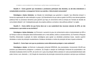 O PAMPA E A APA DO IBIRAPUITÃ: ESTRATÉGIAS E AÇÕES PARA A SUSTENTABILIDADE 58
Desafio 4 – Como garantir que moradores e produtores participem das decisões, se até eles entenderem a
complexidade envolvida e conseguirem formar sua opinião, o fato já estará consumado?
Estratégias e Ações Adotadas: (a) Adoção de metodologias que garantam o respeito “aos diferentes tempos” e
formas de organização de cada instituição ou grupo. (b) Entendimento de que cabe ao gestor da APA (e aos demais gestores
públicos) frear os processos decisórios para garantir que haja um sincronismo entre os tempos de “tomada de decisão da
comunidade afetada” e de “instalação/execução dos projetos públicos e privados e das políticas públicas” na região.
Desafio 5 – Como definir de que forma deve ser o uso sustentável dos recursos naturais da APA, se não
conhecemos o que existe no seu território?
Estratégias e Ações Adotadas: (a) Promover o aumento do grau de conhecimento sobre a biodiversidade da APA e
do Pampa e sobre as interações desta biodiversidade com o meio abiótico, biótico e socioeconômico. (b) Fomento à Pesquisa
Científica direcionada à geração de dados estratégicos para ajustar as atividades produtivas locais, visando suprimir
atividades e modos de produção insustentáveis e fortalecer atividades e modos de produção de baixo impacto ambiental.
Desafio 6 – Como fazer com que os produtores rurais efetivamente protejam o meio ambiente?
Estratégias e Ações: (a) Estímulo à adequação ambiental GRADUAL das propriedades, incorporando VALOR aos
produtos que efetivamente protegerem o ambiente. (b) Criação e adoção da Certificação Ambiental de propriedades e de
atividades localizadas dentro da APA, de acordo com o grau de proteção efetiva adotada em cada propriedade/atividade (selo
prata, bronze, ouro, diamante...). (b) Criação de mecanismos de promoção comercial dos produtos e serviços que contribuem
 