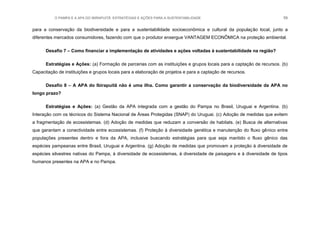 O PAMPA E A APA DO IBIRAPUITÃ: ESTRATÉGIAS E AÇÕES PARA A SUSTENTABILIDADE 59
para a conservação da biodiversidade e para a sustentabilidade socioeconômica e cultural da população local, junto a
diferentes mercados consumidores, fazendo com que o produtor enxergue VANTAGEM ECONÔMICA na proteção ambiental.
Desafio 7 – Como financiar a implementação de atividades e ações voltadas à sustentabilidade na região?
Estratégias e Ações: (a) Formação de parcerias com as instituições e grupos locais para a captação de recursos. (b)
Capacitação de instituições e grupos locais para a elaboração de projetos e para a captação de recursos.
Desafio 8 – A APA do Ibirapuitã não é uma ilha. Como garantir a conservação da biodiversidade da APA no
longo prazo?
Estratégias e Ações: (a) Gestão da APA integrada com a gestão do Pampa no Brasil, Uruguai e Argentina. (b)
Interação com os técnicos do Sistema Nacional de Áreas Protegidas (SNAP) do Uruguai. (c) Adoção de medidas que evitem
a fragmentação de ecossistemas. (d) Adoção de medidas que reduzam a conversão de habitats. (e) Busca de alternativas
que garantam a conectividade entre ecossistemas. (f) Proteção à diversidade genética e manutenção do fluxo gênico entre
populações presentes dentro e fora da APA, inclusive buscando estratégias para que seja mantido o fluxo gênico das
espécies pampeanas entre Brasil, Uruguai e Argentina. (g) Adoção de medidas que promovam a proteção à diversidade de
espécies silvestres nativas do Pampa, à diversidade de ecossistemas, à diversidade de paisagens e à diversidade de tipos
humanos presentes na APA e no Pampa.
 