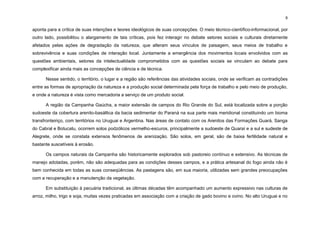 6
aponta para a crítica de suas intenções e teores ideológicos de suas concepções. O meio técnico-científico-informacional, por
outro lado, possibilitou o alargamento de tais críticas, pois fez interagir no debate setores sociais e culturais diretamente
afetados pelas ações de degradação da natureza, que alteram seus vínculos de paisagem, seus meios de trabalho e
sobrevivência e suas condições de interação local. Juntamente a emergência dos movimentos locais envolvidos com as
questões ambientais, setores da intelectualidade comprometidos com as questões sociais se vinculam ao debate para
complexificar ainda mais as concepções de ciência e de técnica.
Nesse sentido, o território, o lugar e a região são referências das atividades sociais, onde se verificam as contradições
entre as formas de apropriação da natureza e a produção social determinada pela força de trabalho e pelo meio de produção,
e onde a natureza é vista como mercadoria a serviço de um produto social.
A região da Campanha Gaúcha, a maior extensão de campos do Rio Grande do Sul, está localizada sobre a porção
sudoeste da cobertura arenito-basáltica da bacia sedimentar do Paraná na sua parte mais meridional constituindo um bioma
transfronteiriço, com territórios no Uruguai e Argentina. Nas áreas de contato com os Arenitos das Formações Guará, Sanga
do Cabral e Botucatu, ocorrem solos podzólicos vermelho-escuros, principalmente a sudoeste de Quaraí e a sul e sudeste de
Alegrete, onde se constata extensos fenômenos de arenização. São solos, em geral, são de baixa fertilidade natural e
bastante suscetíveis à erosão.
Os campos naturais da Campanha são historicamente explorados sob pastoreio contínuo e extensivo. As técnicas de
manejo adotadas, porém, não são adequadas para as condições desses campos, e a prática artesanal do fogo ainda não é
bem conhecida em todas as suas conseqüências. As pastagens são, em sua maioria, utilizadas sem grandes preocupações
com a recuperação e a manutenção da vegetação.
Em substituição à pecuária tradicional, as últimas décadas têm acompanhado um aumento expressivo nas culturas de
arroz, milho, trigo e soja, muitas vezes praticadas em associação com a criação de gado bovino e ovino. No alto Uruguai e no
 