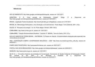 O PAMPA E A APA DO IBIRAPUITÃ: ESTRATÉGIAS E AÇÕES PARA A SUSTENTABILIDADE 60
Referências
APA DO IBIRAPUITÃ. http://sites.google.com/site/apadoibirapuita, acesso em 12/01/2011
ARNSTEIN, S. R. “Uma escada da Participação Cidadã”. Artigo. 17 p. Disponível em
http://sites.google.com/site/apadoibirapuita/biblioteca/, acesso em 02/03/2011.
BRASIL. Legislação Federal atualizada. http://www4.planalto.gov.br/legislacao, acesso em 31/01/2011
BROSE, M. “Metodologia Participativa: uma introdução a 29 instrumentos”. Porto Alegre: Tomo Editorial, 2001. 312p.
DAJOZ, R. “Princípios de ecologia”. 7a. Ed. Porto Alegre: Artmed, 2005. 520 p.
ICMBio/MMA. http://www.icmbio.gov.br, acesso em 12/01/2011
ICMBio/MMA. “Coleção Biodiversidade Brasileira”. Capítulo 01. BRASIL: Terra da Gente, 2010. 25 p.
NÚCLEO AMIGOS DA TERRA BRASIL – NATBRASIL "O Pampa em disputa: A biodiversidade ameaçada pela expansão das
monoculturas de árvores"
ONU. “CONVENÇÃO SOBRE A DIVERSIDADE BIOLÓGICA – CDB.” http://www.onu-brasil.org.br/doc_cdb.php, acesso em
04/02/2011
PAMPA SEM FRONTEIRAS. http://pampasemfronteiras.com, acesso em 30/01/2011
PORTAL DAS APAS BRASILEIRAS. http://sites.google.com/site/portaldasapas/, acesso em 28/02/2011.
SEMA/RS. http://www.sema.rs.gov.br, acesso em 12/01/2011
SILVA, E. L. “Conselhos Gestores de Unidades de Conservação: Ferramenta de Gestão Ambiental & Participação Cidadã”.
Rio Grande do Sul: 2007. 3ª
ed. Revisada e ampliada. 36 p. Disponível em
http://sites.google.com/site/apadoibirapuita/biblioteca, acesso em 02/03/2011.
 
