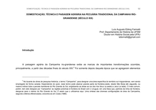 DOMESTICAÇÃO, TÉCNICA E PAISAGEM AGRÁRIA NA PECUÁRIA TRADICIONAL DA CAMPANHA RIO-GRANDENSE (SÉCULO XIX) 62
DOMESTICAÇÃO, TÉCNICA E PAISAGEM AGRÁRIA NA PECUÁRIA TRADICIONAL DA CAMPANHA RIO-
GRANDENSE (SÉCULO XIX)
Luís Augusto Ebling Farinatti
Prof. Departamento de História da UFSM
Doutor em História Social pela UFRJ
lafarinatti@gmail.com
Introdução
A paisagem agrária da Campanha rio-grandense exibe as marcas de importantes transformações ocorridas,
principalmente, a partir das décadas finais do século XIX.2
Foi somente depois daquela época que se agregaram elementos
2
No tocante às obras de pesquisa histórica, o termo “Campanha”, para designar uma área específica do território sul-riograndense, vem sendo
empregado de forma variada. Dependendo do autor, esse termo pode abarcar grande parte da fronteira-oeste, desde São Borja até Jaguarão, ou
mesmo indicar toda a parcela meridional do Rio Grande do Sul, englobando as áreas ao sul dos rios Ibicuí (a oeste) e Jacuí (a leste). O mais comum,
porém, tem sido designar por “Campanha” as regiões próximas à fronteira do Brasil com o Uruguai, em uma faixa que, partindo da linha de fronteira,
alarga-se para o interior do Rio Grande do Sul. É assim que o utilizamos aqui. Uma síntese das diversas configurações da área da Campanha,
segundo critérios diferenciados, encontra-se em Costa (1988).
 