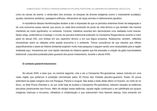 DOMESTICAÇÃO, TÉCNICA E PAISAGEM AGRÁRIA NA PECUÁRIA TRADICIONAL DA CAMPANHA RIO-GRANDENSE (SÉCULO XIX) 63
como as cercas de arame, o verde-claro dos arrozais, os bosques de árvores exógenas (como o onipresente eucalipto),
açudes, banheiros sanitários, pastagens artificiais, refinamento de raças animais e melhoramento genético.
A importância dessas transformações tendem a dar a impressão de que os períodos anteriores foram de estagnação e
de uma economia quase natural, que pouco ou nada teria produzido do ponto de vista técnico e que também não haveria
interferido de modo significativo no ambiente. Contudo, trabalhos recentes tem demonstrado uma realidade muito diversa.
Neste artigo, pretendemos investigar o mundo da pecuária tradicional praticada na Campanha Riograndense durante a maior
parte do século XIX, com ênfase em seu repertório técnico e em sua lógica produtiva. Realizamos, também, reflexões
introdutórias sobre as relações entre aquela economia e o ambiente. Temos consciência de que estudos que trilhem
especificamente a seara da história ambiental exigiriam muito mais pesquisa e seguem sendo uma necessidade para a região
analisada aqui. Iniciaremos por uma rápida retomada do sistema agrário que lhe precedeu a criação de gado luso-brasileira
tradicional: a pecuária praticada pelos guaranis dos povos missioneiros, durante o século XVIII.
O contexto pastoril-missioneiro
No século XVIII, a área que, na centúria seguinte, viria a ser a Campanha Rio-grandense, estava incluída em uma
vasta região que pertencia à jurisdição reivindicada pelos 30 Povos das missões jesuítico-guaranis. Esses 30 povos
estendiam-se pelas margens dos rios Paraguai, Paraná e Uruguai. Nas áreas a leste deste último rio ficavam, ao norte do rio
Ibicuí, os Sete Povos Orientais e, ao sul, onde hoje se localiza a Campanha Rio-grandense, estavam situadas as estâncias
pecuárias pertencentes aos Povos. Além de abrigar essas estâncias, aquela região continuava a ser palmilhada por grupos
indígenas charruas e minuanos, refratários à cristianização e que sobreviviam hora fazendo aliança, hora entrando em
 
