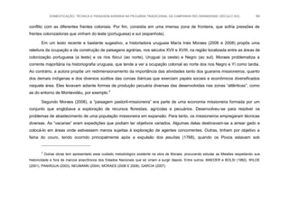 DOMESTICAÇÃO, TÉCNICA E PAISAGEM AGRÁRIA NA PECUÁRIA TRADICIONAL DA CAMPANHA RIO-GRANDENSE (SÉCULO XIX) 64
conflito com as diferentes frentes coloniais. Por fim, consistia em uma imensa zona de fronteira, que sofria pressões de
frentes colonizadoras que vinham do leste (portuguesa) e sul (espanhola).
Em um texto recente e bastante sugestivo, a historiadora uruguaia María Inés Moraes (2006 e 2008) propôs uma
releitura da ocupação e da construção de paisagens agrárias, nos séculos XVII e XVIII, na região localizada entre as áreas de
colonização portuguesa (a leste) e os rios Ibicuí (ao norte), Uruguai (a oeste) e Negro (ao sul). Moraes problematiza a
corrente majoritária na historiografia uruguaia, que tende a ver a ocupação colonial ao norte dos rios Negro e Yí como tardia.
Ao contrário, a autora propõe um redimensionamento da importância das atividades tanto dos guaranis missioneiros, quanto
dos demais indígenas e dos diversos súditos das coroas ibéricas que exerciam papéis sociais e econômicos diversificados
naquela área. Eles levavam adiante formas de produção pecuária diversas das desenvolvidas nas zonas “atlânticas”, como
as do entorno de Montevidéu, por exemplo.3
Segundo Moraes (2008), a “paisagem pastoril-missioneira” era parte de uma economia missioneira formada por um
conjunto que englobava a exploração de recursos florestais, agrícolas e pecuários. Desenvolveu-se para resolver os
problemas de abastecimento de uma população missioneira em expansão. Para tanto, os missioneiros empregaram técnicas
diversas. As “vacarias” eram expedições que podiam ter objetivos variados. Algumas delas destinavam-se a arrear gado e
colocá-lo em áreas onde estivessem menos sujeitas à exploração de agentes concorrentes. Outras, tinham por objetivo a
faina do couro, tendo ocorrido principalmente após a expulsão dos jesuítas (1768), quando os Povos estavam sob
3
Outras obras tem apresentado esse cuidado metodológico existente na obra de Moraes, procurando estudar as Missões respeitando sua
historicidade e fora de marcos anacrônicos dos Estados Nacionais que só viriam a surgir depois. Entre outros: MAEDER e BOLSI (1982), WILDE
(2001), PANIÁGUA (2003), NEUMANN (2004), MORAES (2006 E 2008), GARCIA (2007).
 
