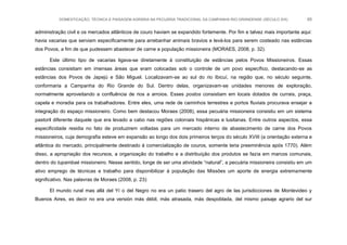 DOMESTICAÇÃO, TÉCNICA E PAISAGEM AGRÁRIA NA PECUÁRIA TRADICIONAL DA CAMPANHA RIO-GRANDENSE (SÉCULO XIX) 65
administração civil e os mercados atlânticos de couro haviam se expandido fortemente. Por fim e talvez mais importante aqui:
havia vacarias que serviam especificamente para arrebanhar animais bravios e levá-los para serem costeado nas estâncias
dos Povos, a fim de que pudessem abastecer de carne a população missioneira (MORAES, 2008, p. 32).
Este último tipo de vacarias ligava-se diretamente à constituição de estâncias pelos Povos Missioneiros. Essas
estâncias consistiam em imensas áreas que eram colocadas sob o controle de um povo específico, destacando-se as
estâncias dos Povos de Japejú e São Miguel. Localizavam-se ao sul do rio Ibicuí, na região que, no século seguinte,
conformaria a Campanha do Rio Grande do Sul. Dentro delas, organizavam-se unidades menores de exploração,
normalmente aproveitando a confluência de rios a arroios. Esses postos consistiam em locais dotados de currais, praça,
capela e moradia para os trabalhadores. Entre eles, uma rede de caminhos terrestres e portos fluviais procurava ensejar a
integração do espaço missioneiro. Como bem destacou Moraes (2008), essa pecuária missioneira consistiu em um sistema
pastoril diferente daquele que era levado a cabo nas regiões coloniais hispânicas e lusitanas. Entre outros aspectos, essa
especificidade residia no fato de produzirem voltadas para um mercado interno de abastecimento de carne dos Povos
missioneiros, cuja demografia esteve em expansão ao longo dos dois primeiros terços do século XVIII (a orientação externa e
atlântica do mercado, principalmente destinado à comercialização de couros, somente teria preeminência após 1770). Além
disso, a apropriação dos recursos, a organização do trabalho e a distribuição dos produtos se fazia em marcos comunais,
dentro do tupambaé missioneiro. Nesse sentido, longe de ser uma atividade “natural”, a pecuária missioneira consistiu em um
ativo emprego de técnicas e trabalho para disponibilizar à população das Missões um aporte de energia extremamente
significativo. Nas palavras de Moraes (2008, p. 23):
El mundo rural mas allá del Yí o del Negro no era un patio trasero del agro de las jurisdicciones de Montevideo y
Buenos Aires, es decir no era una versión más débil, más atrasada, más despoblada, del mismo paisaje agrario del sur
 