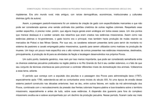 DOMESTICAÇÃO, TÉCNICA E PAISAGEM AGRÁRIA NA PECUÁRIA TRADICIONAL DA CAMPANHA RIO-GRANDENSE (SÉCULO XIX) 66
rioplatense. Era otro mundo rural, más antiguo, con raíces demográficas, económicas, institucionales y culturales
distintas.(grifo da autora)
Assim, a paisagem pastoril-missioneira foi um sistema de criação de gado com especificidades marcantes e que não
pode ser considerada apenas uma versão anômala dos padrões criatórios de outras regiões coloniais. Respeitado esse
caráter específico, é preciso notar, porém, que alguns traços gerais eram análogos em todos esses casos. Um dos pontos
que merece destaque é o caráter variado dos rebanhos que eram criados nas estâncias missioneiras. Assim como nas
estâncias platinas e rio-grandenses, o gado bovino era o principal, mas também havia produção de mulas visando os
mercados de Potosi e das Minas Gerais. Por sua vez, os cavalares estavam presentes tanto para servir de montaria no
sistema de pastoreio a cavalo empregado pelos missioneiros, quando para serem utilizados como matrizes na produção de
muares. Um traço um pouco mais específico era o alto número de ovinos presentes nas estâncias missioneiras, destinados,
principalmente, à produção de lã para as atividades de fiação e tecelagem desenvolvidos nos próprios Povos.
Um outro ponto, bastante genérico, mas nem por isso menos importante, que pode ser considerado semelhante entre
os diversos sistemas pecuários praticados na região platina e no Rio Grande do Sul é seu caráter extensivo, e o fato de que
seu conjunto de técnicas orientava-se para promover e controlar diferentes níveis de domesticação dos animais. Voltaremos
a esse tema, adiante.
O período que começa com a expulsão dos jesuítas e a passagem dos Povos para administração laica (1767),
especialmente após 1780, estendendo-se até os conturbados anos iniciais do século XIX, foi uma época de erosão desse
sistema pastoril construído nas décadas anteriores. Isso se deu, entre outros fatores, em razão da má administração dos
Povos, combinada com o recrudescimento da pressão das frentes coloniais hispano-platina e luso-brasileira sobre o território
missioneiro, especialmente e antes de tudo, sobre suas estâncias. A dispersão dos guaranis para fora do complexo
missioneiro avultou-se e esteve acompanhada por um declínio da produção pecuária. Nesse período, ficaram cada vez mais
 