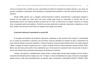 DOMESTICAÇÃO, TÉCNICA E PAISAGEM AGRÁRIA NA PECUÁRIA TRADICIONAL DA CAMPANHA RIO-GRANDENSE (SÉCULO XIX) 67
comuns as vacarias para a retirada do couro, promovidas por bandos de arreadores de origens diversas e, por vezes, por
guaranis contratados a particulares. Essa atividade era verdadeiramente predatória e tinha alto potencial destrutivo para os
rebanhos.
Moraes (2008) apontou que a paisagem pastoril-missioneira modificou sensivelmente a organização ecológica e
territorial de uma região que ainda havia sido pouco tocada pelas forças da colonização. O período final de sua
desarticulação ocorreu nas primeiras décadas do século XIX. Em 1801, os Sete Povos da margem oriental do rio Uruguai
foram conquistados pelos luso-brasileiros. O território que havia pertencido às estâncias missioneiras, localizadas ao sul do
Ibicuí, também saiu do domínio dos Povos e foi repartido como espólio da conquista.
A pecuária tradicional rio-grandense no século XIX
A conquista luso-brasileira dos territórios missioneiros, localizados no lado oriental do Rio Uruguai, foi caracterizada
por um avanço de povoadores e guerreiros que promoviam contínuas atividades de arreadas de gado e apossamento de
terras. Quando findaram as guerras cisplatinas e o Estado Oriental do Uruguai emergiu definitivamente como nação soberana
(1828), a questão da fronteira daquele país com o Império do Brasil ainda não estava totalmente resolvida (GOLIN, 2004).
Mesmo que não fosse ponto pacífico, ficou estabelecido que o limite nacional no sudoeste ficaria marcado pelo rio Quarai e
daí em uma fronteira seca que passaria pela paróquia de Santana do Livramento.
Contudo, não obstante o estabelecimento desses limites, a ampla região formada pelas pastagens que iam desde a
Campanha Rio-Grandense até as margens dos rios Yí e Negro, no centro da República do Uruguai, formavam uma paisagem
agrária contínua, onde havia permamente fluxo de pessoas, gado, mercadorias e informações (SOUZA e PRADO, 2004).
 