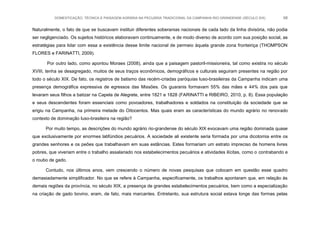 DOMESTICAÇÃO, TÉCNICA E PAISAGEM AGRÁRIA NA PECUÁRIA TRADICIONAL DA CAMPANHA RIO-GRANDENSE (SÉCULO XIX) 68
Naturalmente, o fato de que se buscavam instituir diferentes soberanias nacionais de cada lado da linha divisória, não podia
ser negligenciado. Os sujeitos históricos elaboravam continuamente, e de modo diverso de acordo com sua posição social, as
estratégias para lidar com essa a existência desse limite nacional de permeio àquela grande zona fronteiriça (THOMPSON
FLORES e FARINATTI, 2009).
Por outro lado, como apontou Moraes (2008), ainda que a paisagem pastoril-missioneira, tal como existira no século
XVIII, tenha se desagregado, muitos de seus traços econômicos, demográficos e culturais seguiram presentes na região por
todo o século XIX. De fato, os registros de batismo das recém-criadas paróquias luso-brasileiras da Campanha indicam uma
presença demográfica expressiva de egressos das Missões. Os guaranis formavam 55% das mães e 44% dos pais que
levaram seus filhos a batizar na Capela de Alegrete, entre 1821 e 1828 (FARINATTI e RIBEIRO, 2010, p. 8). Essa população
e seus descendentes foram essenciais como povoadores, trabalhadores e soldados na constituição da sociedade que se
erigiu na Campanha, na primeira metade do Oitocentos. Mas quais eram as características do mundo agrário no renovado
contexto de dominação luso-brasileira na região?
Por muito tempo, as descrições do mundo agrário rio-grandense do século XIX evocavam uma região dominada quase
que exclusivamente por enormes latifúndios pecuários. A sociedade ali existente seria formada por uma dicotomia entre os
grandes senhores e os peões que trabalhavam em suas estâncias. Estes formariam um estrato impreciso de homens livres
pobres, que viveriam entre o trabalho assalariado nos estabelecimentos pecuários e atividades ilícitas, como o contrabando e
o roubo de gado.
Contudo, nos últimos anos, vem crescendo o número de novas pesquisas que colocam em questão esse quadro
demasiadamente simplificador. No que se refere à Campanha, especificamente, os trabalhos apontaram que, em relação às
demais regiões da província, no século XIX, a presença de grandes estabelecimentos pecuários, bem como a especialização
na criação de gado bovino, eram, de fato, mais marcantes. Entretanto, sua estrutura social estava longe das formas pelas
 