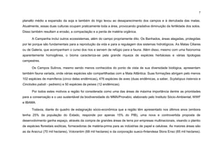 7
planalto médio a expansão da soja e também do trigo levou ao desaparecimento dos campos e à derrubada das matas.
Atualmente, essas duas culturas ocupam praticamente toda a área, provocando gradativa diminuição da fertilidade dos solos.
Disso também resultam a erosão, a compactação e a perda de matéria orgânica.
A Campanha inclui outros ecossistemas, além do campo propriamente dito. Os Banhados, áreas alagadas, protegidas
por lei porque são fundamentais para a reprodução da vida e para a regulagem dos sistemas hidrológicos. As Matas Ciliares
ou de Galeria, que acompanham o curso dos rios e servem de refúgio para a fauna. Além disso, mesmo com uma fisionomia
aparentemente homogênea, o bioma caracteriza-se pela grande riqueza de espécies herbáceas e várias tipologias
campestres.
Os Campos Sulinos, mesmo sendo menos conhecidos do ponto de vista de sua diversidade biológica, apresentam
também fauna variada, onde várias espécies são compartilhadas com a Mata Atlântica. Suas formações abrigam pelo menos
102 espécies de mamíferos (cinco delas endêmicas), 476 espécies de aves (duas endêmicas, a saber, Scytalopus iraiensis e
Cinclodes pabsti - pedreiro) e 50 espécies de peixes (12 endêmicas).
Por todos estes motivos a região foi considerada como uma das áreas de máxima importância dentre as prioridades
para a conservação e o uso sustentável da biodiversidade do MMA/Pronabio, elaborado pelo Instituto Sócio-Ambiental, WWF
e IBAMA.
Todavia, diante do quadro de estagnação sócio-econômica que a região têm apresentado nos últimos anos (embora
tenha 25% da população do Estado, responde por apenas 15% do PIB), uma nova e controvertida proposta de
desenvolvimento ganha espaço, através da compra de grandes áreas de terra por empresas multinacionais, visando o plantio
de espécies florestais exóticas, fornecedoras de matéria-prima para as indústrias de papel e celulose. As maiores áreas são
as da Aracruz (70 mil hectares), Votorantim (68 mil hectares) e da corporação sueco-finlandesa Stora Enso (65 mil hectares).
 