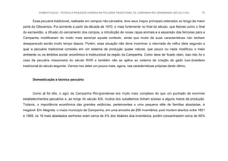 DOMESTICAÇÃO, TÉCNICA E PAISAGEM AGRÁRIA NA PECUÁRIA TRADICIONAL DA CAMPANHA RIO-GRANDENSE (SÉCULO XIX) 70
Essa pecuária tradicional, realizada em campos não-cercados, teve seus traços principais reiterados ao longo da maior
parte do Oitocentos. Foi somente a partir da década de 1870, e mais fortemente no final do século, que fatores como o final
da escravidão, a difusão do cercamento dos campos, a introdução de novas raças animais e a expansão das ferrovias para a
Campanha modificaram de modo mais sensível aquele contexto, ainda que muito de suas características não tenham
desaparecido senão muito tempo depois. Porém, essa situação não deve incentivar a retomada da velha ideia segundo a
qual a pecuária tradicional consistiu em um sistema de produção quase natural, que pouco ou nada modificou o meio
ambiente ou os âmbitos social, econômico e institucional da região da Campanha. Como deve ter ficado claro, isso não foi o
caso da pecuária missioneira do século XVIII e também não se aplica ao sistema de criação de gado luso-brasileiro
tradicional do século seguinte. Vamos nos deter um pouco mais, agora, nas características próprias deste último.
Domesticação e técnica pecuária
Como já foi dito, o agro da Campanha Rio-grandense era muito mais complexo do que um punhado de enormes
estabelecimentos pecuários e, ao longo do século XIX, muitos dos subalternos tinham acesso a alguns meios de produção.
Todavia, a importância econômica das grandes estâncias, pertencentes a uma pequena elite de famílias abastadas, é
inegável. Em Alegrete, o maior município da Campanha, em uma amostra de 206 inventários post mortem abertos entre 1831
e 1865, os 16 mais abastados senhores eram cerca de 8% dos titulares dos inventários, porém concentravam cerca de 60%
 