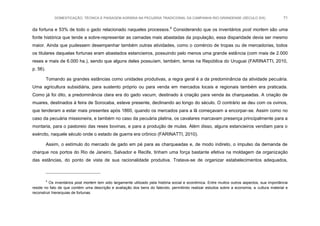 DOMESTICAÇÃO, TÉCNICA E PAISAGEM AGRÁRIA NA PECUÁRIA TRADICIONAL DA CAMPANHA RIO-GRANDENSE (SÉCULO XIX) 71
da fortuna e 53% de todo o gado relacionado naqueles processos.4
Considerando que os inventários post mortem são uma
fonte histórica que tende a sobre-representar as camadas mais abastadas da população, essa disparidade devia ser mesmo
maior. Ainda que pudessem desempenhar também outras atividades, como o comércio de tropas ou de mercadorias, todos
os titulares daquelas fortunas eram abastados estancieiros, possuindo pelo menos uma grande estância (com mais de 2.000
reses e mais de 6.000 ha.), sendo que alguns deles possuíam, também, terras na República do Uruguai (FARINATTI, 2010,
p. 56).
Tomando as grandes estâncias como unidades produtivas, a regra geral é a da predominância da atividade pecuária.
Uma agricultura subsidiária, para sustento próprio ou para venda em mercados locais e regionais também era praticada.
Como já foi dito, a predominância clara era do gado vacum, destinado à criação para venda às charqueadas. A criação de
muares, destinados à feira de Sorocaba, esteve presente, declinando ao longo do século. O contrário se deu com os ovinos,
que tenderam a estar mais presentes após 1860, quando os mercados para a lã começavam a encorpar-se. Assim como no
caso da pecuária missioneira, e também no caso da pecuária platina, os cavalares marcavam presença principalmente para a
montaria, para o pastoreio das reses bovinas, e para a produção de mulas. Além disso, alguns estancieiros vendiam para o
exército, naquele século onde o estado de guerra era crônico (FARINATTI, 2010).
Assim, o estímulo do mercado de gado em pé para as charqueadas e, de modo indireto, o impulso da demanda de
charque nos portos do Rio de Janeiro, Salvador e Recife, tinham uma força bastante efetiva na moldagem da organização
das estâncias, do ponto de vista de sua racionalidade produtiva. Tratava-se de organizar estabelecimentos adequados,
4
Os inventários post mortem tem sido largamente utilizado pela história social e econômica. Entre muitos outros aspectos, sua importância
reside no fato de que contém uma descrição e avaliação dos bens do falecido, permitindo realizar estudos sobre a economia, a cultura material e
reconstruir hierarquias de fortunas.
 