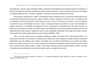 DOMESTICAÇÃO, TÉCNICA E PAISAGEM AGRÁRIA NA PECUÁRIA TRADICIONAL DA CAMPANHA RIO-GRANDENSE (SÉCULO XIX) 72
principalmente, a esse fim. Essa organização refletiu a experiência acumulada tanto pela produção pastoril luso-brasileira no
leste do Rio Grande de São Pedro, quando pela própria pecuária missioneira. A chave unificadora das técnicas empregadas
no pastoreio parece ter sido o controle e a regulagem de diferentes níveis de domesticação dos animais.
Como apontou Jacques Barrau (1989), a domesticação pode ser entendida como um processo de intervenção humana
nos aspectos fundamentais da vida animal e vegetal: proteção, nutrição e reprodução. Na visão do autor, a domesticação não
é considerada uma linha precisa entre o mundo natural e a cultura, mas sim é vista como um continuum, como um gradiente.
É justamente o grau de intervenção humana em cada um daqueles processos que determina o grau da domesticação. O
objetivo costuma ser a modificação das espécies de modo a potencializar características úteis aos seres humanos e a
eliminar as que lhes são um entrave. Ao mesmo tempo, essa intervenção vai tornando as espécies atingidas cada vez mais
dependentes dos seres humanos, chegando ao ponto de que a população domesticada não consiga mais realizar, sozinha,
uma daquelas três funções indispensáveis à sua sobrevivência (BARRAU, 1989).
Para o caso dos animais vacuns e cavalares existentes na região, nos séculos XVII e XVIII, Moraes (2008, p. 30)
apontou que se dividiam em três grupos. Os silvestres eram aqueles que, tendo escapado ao controle do homem, produziram
descendência que não conheceu esse controle.5
Os alçados eram os animais domesticados que se evadiam por alguma
razão, como secas e guerras. Por fim, a autora nomeia como plenamente domesticados aqueles animais que permaneciam
sob o controle humano, ficando “sujeitos a rodeio”. Uma divisão semelhante parece ter estado presente, também, nas áreas
controladas pelos luso-brasileiros e pelos colonos hispano-platinos, naquele mesmo período.
5
No caso dos vacuns eram chamados “cimarrones”, ou, no vocábulo aportuguesado, “gado chimarrão”. No caso dos cavalares, eram os
“baguais” (MORAES, 2008, p. 30)
 
