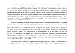 DOMESTICAÇÃO, TÉCNICA E PAISAGEM AGRÁRIA NA PECUÁRIA TRADICIONAL DA CAMPANHA RIO-GRANDENSE (SÉCULO XIX) 73
No mundo agrário da Campanha no século XIX a tônica geral era semelhante, porém, houve um refinamento no modo
como os próprios contemporâneos categorizaram essa divisão. Com o processo de conquista e colonização luso-brasileira ao
sul do Ibicuí, nas primeiras décadas do século XIX, foram realizadas grandes arreadas de gado e fundação de
estabelecimentos de envergaduras econômicas diversas. Ao longo do século, diminuiu muito o número de animais vacuns
totalmente selvagens. Não há como fazer uma estimativa segura, mas é provável que já não fossem significativos na década
de 1830. Como veremos adiante, o mesmo não ocorreu com os cavalares, cujas manadas selvagens continuavam a cruzar a
Campanha em meados do Oitocentos. O gado alçado, por sua vez, seguiu a existir em todo o período, em virtude dos efeitos
nocivos das guerras ou de fenômenos naturais.
Contudo, os habitantes da Campanha construíram categorias também para designar diferentes graus de domesticação
dentro do conjunto de animais domesticados. Trata-se de dividir vacuns, cavalares e muares em animais “mansos” e “xucros”.
No caso dos vacuns existentes na amostra de inventários de Alegrete, já referida, essa divisão entre reses de criar “xucras” e
“mansas” está explícita na quase totalidade dos rebanhos inventariados (cerca de 94%), repetindo um padrão já encontrado
nos tempos coloniais tanto no Rio Grande de São Pedro quanto nas áreas vizinhas, de colonização espanhola. Esses
estudos encontram o vocábulo “xucro” como sinônimo, ora de gado selvagem, ora de gado “alçado” (GELMAN, 1998;
OSÓRIO, 2007). Esse, porém, não parece ter sido o caso do gado descrito nos inventários da amostra pesquisada. O
significado que a expressão “xucro” assumia no contexto em análise, pode ser melhor compreendido a partir do único
inventário da amostra em que foram descritas reses “alçadas”. Trata-se do inventário de dona Maria Mância Ribeiro, esposa
do General Bento Manoel Ribeiro, aberto em 1854.
No processo constava a presença de 200 reses mansas, 340 reses de gado xucro “costeado” e aproximadamente 700
reses de gado alçado. As primeiras valiam 9$000 e as segundas 7$000, dentro da média de preços correntes para reses
mansas e xucras nos inventários cujas avaliações de bens ocorreram naquele ano. As reses alçadas, porém, apresentam
 