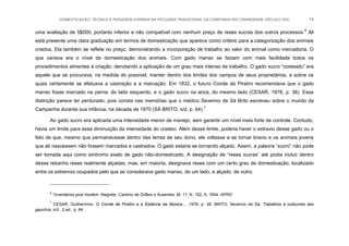 DOMESTICAÇÃO, TÉCNICA E PAISAGEM AGRÁRIA NA PECUÁRIA TRADICIONAL DA CAMPANHA RIO-GRANDENSE (SÉCULO XIX) 74
uma avaliação de 5$000, portanto inferior e não compatível com nenhum preço de reses xucras dos outros processos.6
Ali
está presente uma clara graduação em termos de domesticação que aparece como critério para a categorização dos animais
criados. Ela também se reflete no preço, demonstrando a incorporação de trabalho ao valor do animal como mercadoria. O
que variava era o nível de domesticação dos animais. Com gado manso se faziam com mais facilidade todos os
procedimentos atinentes à criação, denotando a aplicação de um grau mais intenso de trabalho. O gado xucro “costeado” era
aquele que se procurava, na medida do possível, manter dentro dos limites dos campos de seus proprietários, e sobre os
quais certamente se efetuava a castração e a marcação. Em 1832, o futuro Conde de Piratini recomendava que o gado
manso fosse marcado na perna, do lado esquerdo, e o gado xucro na anca, do mesmo lado (CESAR, 1978, p. 38). Essa
distinção parece ter perdurado, pois consta nas memórias que o médico Severino de Sá Brito escreveu sobre o mundo da
Campanha durante sua infância, na década de 1870 (SÁ BRITO, s/d, p. 64).7
Ao gado xucro era aplicada uma intensidade menor de manejo, sem garantir um nível mais forte de controle. Contudo,
havia um limite para essa diminuição da intensidade do costeio. Além desse limite, poderia haver o extravio desse gado ou o
fato de que, mesmo que permanecesse dentro das terras de seu dono, ele voltasse a se tornar bravio e os animais jovens
que ali nascessem não fossem marcados e castrados. O gado estaria se tornando alçado. Assim, a palavra “xucro” não pode
ser tomada aqui como sinônimo exato de gado não-domesticado. A designação de “reses xucras” até podia incluir dentro
desse rebanho reses realmente alçadas, mas, em maioria, designava reses com um certo grau de domesticação, localizado
entre os extremos ocupados pelo que se considerava gado manso, de um lado, e alçado, de outro.
6
“Inventários post mortem. Alegrete. Cartório de Órfãos e Ausentes: M. 11, N. 152, A. 1854. APRS”.
7
CESAR, Guilhermino. O Conde de Piratini e a Estância da Música..., 1978, p. 38. BRITO, Severino de Sá. Trabalhos e costumes dos
gauchos, s/d , 2.ed., p. 64.
 
