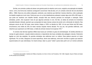 DOMESTICAÇÃO, TÉCNICA E PAISAGEM AGRÁRIA NA PECUÁRIA TRADICIONAL DA CAMPANHA RIO-GRANDENSE (SÉCULO XIX) 75
De fato, era corrente a prática de deixar uma grande parte do rebanho como xucro, exigindo uma aplicação de trabalho
menor, como uma forma dos criadores conseguirem economizar mão-de-obra, em um contexto onde ela não era abundante
(BELL, 1998). Essa era uma prática adequada, sobretudo, aos criadores que detinham maiores rebanhos, onde a aplicação
de trabalho exigida era muito maior. Estima-se que um ou dois trabalhadores pudessem costear algo entre 400 e 600 reses, o
que podia ser resolvido com trabalho familiar, exceção feita aos intensos períodos de marcação e castração. Estas
atividades, porém, não ocupavam mais do que algumas semanas no ano. De fato, os dados da amostra de inventários
estudada década à década, apontam que a proporção de reses mansas variava de acordo com a dimensão do rebanho. Nos
estoques vacuns de até 100 reses, esse número chegou a 100% na década de 1850. Já nos que tinham até 500 reses,
encontramos uma média de 35% de reses mansas naquela mesma década. Por sua vez, nas grandes estâncias, com
rebanhos que superavam as 2.000 reses, a média de animais mansos foi de apenas 10%.8
O universo das técnicas agrárias reflete essa busca por controlar os graus de domesticação. As tarefas atinentes ao
manejo do gado estavam, naquele sistema extensivo e dependente das boas condições das pastagens naturais, fortemente
ligadas ao ciclo das estações. As grandes atividades das estâncias eram os rodeios. Essa palavra assumia um duplo
significado. Por um lado, designava os locais específicos, dentro das estâncias, onde eram reunidos os gados que estavam
aquerenciados em suas redondezas. Ao mesmo tempo, fazer ou parar “rodeio” queria dizer partir com um número suficiente
8
Inventários post mortem. Cartórios de Órfãos e Ausentes, do Cível e Crime e da Provedoria, 1831-1865. Alegrete. Arquivo Público do Estado
do Rio Grande do Sul (APERS).
 