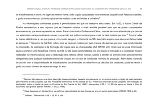 DOMESTICAÇÃO, TÉCNICA E PAISAGEM AGRÁRIA NA PECUÁRIA TRADICIONAL DA CAMPANHA RIO-GRANDENSE (SÉCULO XIX) 76
de trabalhadores e reunir, no lugar de mesmo nome, todo o gado que pastava nos arredores daquele local. Nessas ocasiões,
o gado era reconhecido, contado e podiam-se realizar curas em feridas e bicheiras.9
Há informações conflitantes quanto à periodicidade em que se realizava essa tarefa. Em 1832, o futuro Conde de
Piratini recomendou a seu capataz que se fizessem rodeios o mais amiúde possível sem que se possa compreender
exatamente ao que essa expressão se refere. Para o historiador Guilhermino César, trata-se de uma advertência que denota
um estancieiro excepcionalmente zeloso porque não era prática corrente parar mais de dois rodeios por ano.10
Contra todas
as outras referências e, ao que parece, com muito exagero, o Visconde de São Leopoldo sugeriu que eles eram feitos todas
as semanas.11
Severino de Sá Brito referiu que se paravam rodeios em pelo menos três épocas por ano, nas oportunidades
da marcação, da castração e da formação de tropas para as charqueadas (SÁ BRITO, s/d). Creio que se essa informação
ajuda a compor uma freqüência mínima de três ou até duas oportunidades por ano (caso a marcação e a castração fossem
realizadas na mesma época) para a realização dos rodeios, afinal, marcar, castrar e vender os animais eram procedimentos
obrigatórios para qualquer estabelecimento de criação em um ano de condições normais de produção. Além delas, variando
de acordo com a disponibilidade de trabalhadores, as dimensões do rebanho e os cálculos dos criadores, podia-se reunir o
gado um maior número de vezes ao longo do ano.
9
Stephen Bell elaborou uma ótima descrição dessas atividades, baseado principalmente em um informe sobre a criação de gado elaborado
pelo Visconde de São Leopoldo, que fora Presidente da Província do Rio Grande do Sul: “Informe do Visconde de São Leopoldo, sem indicação de
destinatário, sobre a criação de gado na Província do Rio Grande do Sul, 1842)”. Manuscritos, II-36, I, 18. BN (de agora em diante o título do
documento será grafado apenas “Informe...”) (BELL, 1998)
10
César baseia-se em Nicolau Dreys para afirmar a periodicidade de duas épocas por ano em que se fazia rodeios (CESAR, 1978, p.38).
11
“Informe...” Manuscritos, II-36, I, 18, Art. 4. BN.
 