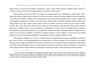 DOMESTICAÇÃO, TÉCNICA E PAISAGEM AGRÁRIA NA PECUÁRIA TRADICIONAL DA CAMPANHA RIO-GRANDENSE (SÉCULO XIX) 78
esses motivos, era preciso fazer repontes, pastoreando o gado o mais amiúde possível e também efetuar recrutas ou
reculutas, ou seja, partir à procura do gado já evadido, em campos vizinhos e além.13
Esses trabalhos envolviam montaria. Os cavalos eram indispensáveis para a viabilidade da criação bovina. Todo o
trabalho de manejo do gado era feito a cavalo, de modo que os equinos ocupavam um lugar obrigatório dentro das estâncias.
Os cavalos eram, também, o grande meio de transporte para vencer as lonjuras do pampa. Para as cargas e viagem com
mais bagagem, empregavam-se carretas, com juntas de bois mansos. Para o transporte individual, sempre cavalos. Saint-
Hilaire observou que “toda a gente, mesmo pobre, inclusive os escravos, não dão um passo sem ser a cavalo” (SAINT-
HILAIRE, 1997, p.52). Além disso, podiam-se criar cavalos com fins comerciais, ainda que este ficasse sempre abaixo do
gado bovino. Podia-se vender o couro dos eqüinos ou comercializar os animais em pé. A demanda tendia a aumentar,
principalmente, nos períodos de guerra, pois os cavalos eram essenciais nos tipos de combates travados na região. Como a
guerra no sul era crônica, abastecer os exércitos de cavalos tornava-se um bom negócio. Por outro lado, isso também
ampliava os roubos e as requisições (dificilmente ressarcidas) por parte de exércitos e bandos armados.
Nos inventários, aparecem, de um lado, os “cavalos mansos”, em geral cavalos de serviço, empregados no costeio do
gado vacum. De outro, uma designação genérica de “éguas xucras” ou “animais cavalares”. Esta consistia em uma manada
de éguas, potros e alguns reprodutores, todos ainda não domados, que os criadores buscavam aquerenciar e manter dentro
dos limites de sua propriedade. Esse era o reservatório de animais de onde sairiam, depois de domados, os cavalos de
serviço. Nessa manada, também estavam os ventres para a produção de mulas ou para a produção comercial de potros.
13
O futuro Conde de Piratini dispôs que seu capataz não negasse rodeios a quem os pedisse, havendo gente para os parar. Guilhermino
César explica que os donos de reses evadidas, ao providenciarem recrutas, podiam “pedir rodeio” ao dono do campo onde supunha encontrá-las.
“Reunido o gado, com o concurso das duas partes, procede-se à busca.” Negar rodeio era sinônimo de má fé e era condenado por códigos de
posturas de vários municípios riograndenses (CESAR, Guilhermino.1978).
 