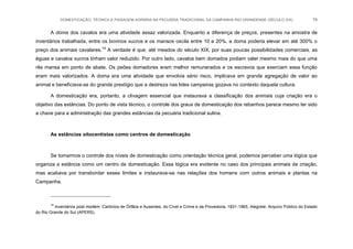 DOMESTICAÇÃO, TÉCNICA E PAISAGEM AGRÁRIA NA PECUÁRIA TRADICIONAL DA CAMPANHA RIO-GRANDENSE (SÉCULO XIX) 79
A doma dos cavalos era uma atividade assaz valorizada. Enquanto a diferença de preços, presentes na amostra de
inventários trabalhada, entre os bovinos xucros e os mansos oscila entre 10 e 20%, a doma poderia elevar em até 300% o
preço dos animais cavalares.14
A verdade é que, até meados do século XIX, por suas poucas possibilidades comerciais, as
éguas e cavalos xucros tinham valor reduzido. Por outro lado, cavalos bem domados podiam valer mesmo mais do que uma
rês mansa em ponto de abate. Os peões domadores eram melhor remunerados e os escravos que exerciam essa função
eram mais valorizados. A doma era uma atividade que envolvia sério risco, implicava em grande agregação de valor ao
animal e beneficiava-se do grande prestígio que a destreza nas lides campeiras gozava no contexto daquela cultura.
A domesticação era, portanto, a clivagem essencial que instaurava a classificação dos animais cuja criação era o
objetivo das estâncias. Do ponto de vista técnico, o controle dos graus de domesticação dos rebanhos parece mesmo ter sido
a chave para a administração das grandes estâncias da pecuária tradicional sulina.
As estâncias oitocentistas como centros de domesticação
Se tomarmos o controle dos níveis de domesticação como orientação técnica geral, podemos perceber uma lógica que
organiza a estância como um centro de domesticação. Essa lógica era evidente no caso dos principais animais de criação,
mas acabava por transbordar esses limites e instaurava-se nas relações dos homens com outros animais e plantas na
Campanha.
14
Inventários post mortem. Cartórios de Órfãos e Ausentes, do Cível e Crime e da Provedoria, 1831-1865. Alegrete. Arquivo Público do Estado
do Rio Grande do Sul (APERS).
 