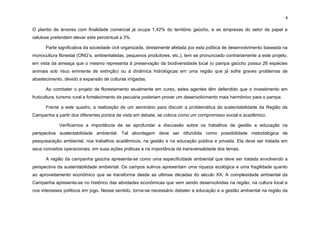 8
O plantio de árvores com finalidade comercial já ocupa 1,42% do território gaúcho, e as empresas do setor de papel e
celulose pretendem elevar este percentual a 3%.
Parte significativa da sociedade civil organizada, diretamente afetada por esta política de desenvolvimento baseada na
monocultura florestal (ONG‟s, ambientalistas, pequenos produtores, etc.), tem se pronunciado contrariamente a este projeto,
em vista da ameaça que o mesmo representa à preservação da biodiversidade local (o pampa gaúcho possui 26 espécies
animais sob risco eminente de extinção) ou à dinâmica hidrológicas em uma região que já sofre graves problemas de
abastecimento, devido a expansão de culturas irrigadas.
Ao combater o projeto de florestamento atualmente em curso, estes agentes têm defendido que o investimento em
fruticultura, turismo rural e fortalecimento da pecuária poderiam prover um desenvolvimento mais harmônico para o pampa.
Frente a este quadro, a realização de um seminário para discutir a problemática da sustentabilidade da Região da
Campanha a partir dos diferentes pontos de vista em debate, se coloca como um compromisso social e acadêmico.
Verificamos a importância de se aprofundar a discussão sobre os trabalhos de gestão e educação na
perspectiva sustentabilidade ambiental. Tal abordagem deve ser difundida como possibilidade metodológica de
pesquisa/ação ambiental, nos trabalhos acadêmicos, na gestão e na educação pública e privada. Ela deve ser tratada em
seus conceitos operacionais, em suas ações práticas e na importância da transversalidade dos temas.
A região da campanha gaúcha apresenta-se como uma especificidade ambiental que deve ser tratada envolvendo a
perspectiva da sustentabilidade ambiental. Os campos sulinos apresentam uma riqueza ecológica e uma fragilidade quanto
ao aproveitamento econômico que se transforma desde as ultimas décadas do século XX. A complexidade ambiental da
Campanha apresenta-se no histórico das atividades econômicas que vem sendo desenvolvidas na região, na cultura local e
nos interesses políticos em jogo. Nesse sentido, torna-se necessário debater a educação e a gestão ambiental na região da
 