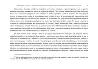 DOMESTICAÇÃO, TÉCNICA E PAISAGEM AGRÁRIA NA PECUÁRIA TRADICIONAL DA CAMPANHA RIO-GRANDENSE (SÉCULO XIX) 80
Observando a descrição contida nos inventários post mortem estudados, é possível perceber que as grandes
estâncias costumavam obedecer um padrão de organização espacial.15
Um conjunto variável de construções formava um
domus, nos vários sentidos da palavra: o lar doméstico da família proprietária; o local de residência dos donos daquele
domínio, de onde vinha um impulso de dominação e direção; o núcleo do centro de domesticação que era a estância, sob o
aspecto da técnica pecuária. Ali estava a casa principal que, no Oitocentos, era quase sempre feita de pedras e coberta de
telhas e, com o correr do século, assoalhada e, nos casos mais afortunados, também forrada. Por vezes, a cozinha se
localizava em construção separada, em virtude do risco de incêndio e, talvez, também para evitar a presença de fumaça e
fuligem dentro da casa principal. Por sua vez, as senzalas podiam tomar a forma de construções anexas à casa principal ou
mesmo separadas e próximas a ela. Ao invés de senzala, podia haver a presença de pequenos ranchos cobertos de capim,
também próximos a esse complexo principal, que abrigavam os escravos.
Em geral, próximas à casa principal e feitas de pau-à-pique barreado ficavam construções que abrigavam atafonas
para o fabrico de farinha de trigo ou mandioca, galpões e paióis, sendo, estes últimos, mais raros na Campanha do que no
centro-norte do Rio Grande do Sul (FARINATTI, 2010). Nas proximidades, currais e mangueiras, feitos de pedras, madeira ou
barro eram o espaço por excelência da reunião e manejo do gado, passo decisivo na intensificação do grau de domesticação
desses animais. As maiores estâncias costumavam, também, contar com pomares que envolviam dezenas e até centenas de
árvores frutíferas. Todas as árvores relacionadas, que receberam atribuição de valor monetário no inventário, tinham chegado
à América com a colonização, sendo as principais as laranjeiras, as limeiras e os pessegueiros. Um outro espaço presente
eram lavouras de dimensão variada, descritas nos inventários normalmente como “plantações”. Sempre cercadas (em grande
15
Todas as informações referentes ao espaço das estâncias, contidas neste item, estão baseadas na análise da amostra de inventários post
mortem de Alegrete (1831-1865), tantas vezes já referidas ao longo deste trabalho.
 