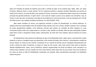 DOMESTICAÇÃO, TÉCNICA E PAISAGEM AGRÁRIA NA PECUÁRIA TRADICIONAL DA CAMPANHA RIO-GRANDENSE (SÉCULO XIX) 81
parte com tramados de plantas de espinho) para evitar a entrada do gado, ali se produzia trigo, feijão, milho, por vezes
mandioca, abóboras, favas e outras culturas. Por fim, pequenos potreiros e piquetes cercados destinados aos animais de
tração (“bois mansos”), às vacas de leite e aos cavalos em serviço, compunha o complemento desse conjunto de construções
principais das grandes estâncias. O “gado menor”, como aves de criação e porcos nunca aparece nos inventários, mas, ao
menos no caso das aves, é possível ter uma ideia de sua existência por outros documentos, como as instruções que o Conde
de Piratini enviou a seu capataz da Estância da Música, em 1832 (CESAR, 1978).
Além desse complexo do domus, que aglutinava domicílio e núcleo da domesticação, as maiores estâncias, ou
aquelas onde havia extremidades onde não existiam limites naturais como rios e arroios, também contavam com a presença
de outros agrupamentos satélites, como estâncias menores (que podiam ser moradias de filhos casados) ou, mais
comumente, postos (onde vivia o peão posteiro e, se fosse o caso, também sua família). Além da casa e plantações, também
podia haver currais e mangueiras nesses postos, reproduzindo, de modo bem mais modesto, parte da estrutura do domus
principal.
Se relacionarmos essa estrutura às diferenças de grau de domesticação entre o gado vacum, encontraremos o gado
presente no domus e manejado quase que diariamente, como animais de tração (“bois mansos”), vacas leiteiras e cavalos de
serviço. Depois, as “reses de criar mansas” consistindo em um conjunto de animais vacuns manejados frequentemente nos
currais e pontos de rodeio. Finalmente, um grupo de “reses de criar xucras”, tanto maior quanto maior eram os rebanhos
daquele estabelecimento. Estas, como já dissemos, estavam aquerenciadas nas terras da estância, eram marcadas e os
machos eram castrados, mas seu manejo era muito mais eventual. Estas reses eram as que corriam mais risco de alçar-se
em casos de secas ou falta de trabalhadores ocasionada, por exemplo, pelos recrutamentos executados nos freqüentes
tempos de guerra.
 