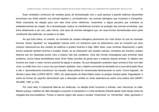 DOMESTICAÇÃO, TÉCNICA E PAISAGEM AGRÁRIA NA PECUÁRIA TRADICIONAL DA CAMPANHA RIO-GRANDENSE (SÉCULO XIX) 82
Esse verdadeiro continuum de variados graus de domesticação com o qual operava a grande estância oitocentista
encontrava seu limite exterior nos animais alçados e, principalmente, nos animais selvagens que cruzavam a Campanha.
Parte importante de relação para com eles tinha como referência, novamente, a lógica pecuária que orientava os
estabelecimentos de criação. Se a domesticação implica na interferência humana na proteção dos animais envolvidos, isso
tinha diretamente a ver com, pelo menos, dois tipos de animais selvagens que, em suas formas domesticadas eram parte
constituinte das estâncias: os cavalos e os cães.
Ao que tudo indica, no entanto, as manadas de cavalos selvagens perduraram por mais tempo do que as manadas
bovinas. Essas “eguadas” ou “bagualadas” bravias eram um transtorno para os estancieiros, pois ao cruzarem por seus
campos misturavam-se aos cavalos da estância e podiam levá-los à fuga. Além disso, suas correrias dispersavam o gado
bovino podendo também levá-los à evasão. Ainda, ao se misturarem aos cavalos mansos, montados por homens, podiam
fazê-los sair em disparada pondo risco a própria vida dos cavaleiros. Uma das formas empregadas para enfrentar esse
problema, choca nossa sensibilidade atual. Eram feitas reuniões de gente para a matança desses animais. O objetivo dos
homens era matar o maior número possível de éguas e cavalos. Os que desejassem poderiam laçar animais e ficar com eles
vivos, ou então ficar com o couro dos que fossem abatidos, mas o objetivo primordial da atividade era a pura eliminação física
e não o “aproveitamento econômico” da manada. Essa prática foi rememorada literariamente no conto “Correr Eguada”, de
Simões Lopes Neto (LOPES NETO, 1987). As observações de Saint-Hilaire sobre os perigos trazidos pelas “bagualadas” e
sobre as formas de caçá-los demonstram que a descrição contida no conto assentava-se sobre uma prática real (SAINT-
HILAIRE, 1997, p.123).
Por outro lado, é impossível falar-se em estâncias, na relação entre humanos e animais, sem mencionar os cães.
Mesmo porque, matilhas de cães selvagens cruzavam a Campanha e o norte da Banda Oriental desde muito tempo antes da
chegada dos luso-brasileiros. Tinham a mesma origem das vacas e cavalos “cimarrones” ou “chimarrões”, aliás, ganharam o
 