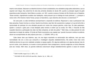 DOMESTICAÇÃO, TÉCNICA E PAISAGEM AGRÁRIA NA PECUÁRIA TRADICIONAL DA CAMPANHA RIO-GRANDENSE (SÉCULO XIX) 83
mesmo nome desses. Atacavam os rebanhos bovinos e foram considerados uma verdadeira praga pelos estancieiros, que os
caçaram sem trégua. Seu extermínio foi obra das primeiras décadas do século XIX, quando a produção regular de gado
expandia-se pela Campanha. Saint-Hilaire os avistou, em 1821, quando cruzava a fronteira do Rio Grande com a Cisplatina:
“Esses animais, originalmente evadidos das habitações, nada possuem que os distinga de modo particular (...) começam a
rarear entre o Rio Grande e Santa Teresa, porque os fazendeiros, cujos rebanhos eles devoram, os exterminam”.16
De outra parte, os cães domésticos acompanharam a expansão da estância. Reparavam a casa e participavam das
lides pecuárias, fossem bovinas ou ovinas. Quanto às primeiras, esse fato não surpreende a qualquer um que já tenha tido a
oportunidade de participar de uma atividade pecuária em muitos dos campos gaúchos, ainda hoje. Os cães pastoreiam,
ajudam a conduzir o gado para o local desejado pelos homens e evitam que se evada. Em 1842, o Visconde de São
Leopoldo descreve a participação dos cães nas lides campeiras, ao lado dos peões.17
Além disso, os cães parecem ter sido
essenciais na criação de ovelhas. O Conde de Piratini recomenda a seu capataz que “quando houverem ovelhas na estância,
devem ser acompanhadas de cães próprios para isso (...)” (CESAR, 1978, p. 42).
Cabe deixar claro que tratamos, aqui, de uma lógica importante na estruturação das estâncias, mas que essa
racionalidade não era a única que compunha a modelagem daqueles estabelecimentos. Ela existiu muito mais como
referência técnica do que como realidade completa no espaço agrário. Em algumas estâncias e em algumas épocas mais do
que em outras, como dissemos, os muares e ovinos ganharam maior protagonismo, impondo exigências um tanto diferentes
para seu manejo. Além disso, as grandes estâncias costumavam abrigar estabelecimentos agrários e casas de moradia
16
SAINT-HILAIRE, August. Op. cit., 1997, p. 121.
17
VISCONDE DE SÃO LEOPOLDO apud BELL, Stephen. Op. cit., 1998, p. 42.
 