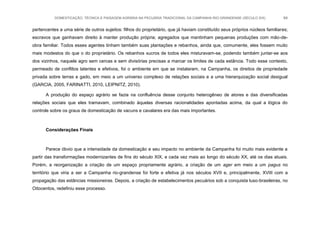 DOMESTICAÇÃO, TÉCNICA E PAISAGEM AGRÁRIA NA PECUÁRIA TRADICIONAL DA CAMPANHA RIO-GRANDENSE (SÉCULO XIX) 84
pertencentes a uma série de outros sujeitos: filhos do proprietário, que já haviam constituído seus próprios núcleos familiares;
escravos que ganhavam direito à manter produção própria; agregados que mantinham pequenas produções com mão-de-
obra familiar. Todos esses agentes tinham também suas plantações e rebanhos, ainda que, comumente, eles fossem muito
mais modestos do que o do proprietário. Os rebanhos xucros de todos eles misturavam-se, podendo também juntar-se aos
dos vizinhos, naquele agro sem cercas e sem divisórias precisas a marcar os limites de cada estância. Todo esse contexto,
permeado de conflitos latentes e efetivos, foi o ambiente em que se instalaram, na Campanha, os direitos de propriedade
privada sobre terras e gado, em meio a um universo complexo de relações sociais e a uma hierarquização social desigual
(GARCIA, 2005, FARINATTI, 2010, LEIPNITZ, 2010).
A produção do espaço agrário se fazia na confluência desse conjunto heterogêneo de atores e das diversificadas
relações sociais que eles tramavam, combinado àquelas diversas racionalidades apontadas acima, da qual a lógica do
controle sobre os graus de domesticação de vacuns e cavalares era das mais importantes.
Considerações Finais
Parece óbvio que a intensidade da domesticação e seu impacto no ambiente da Campanha foi muito mais evidente a
partir das transformações modernizantes de fins do século XIX, e cada vez mais ao longo do século XX, até os dias atuais.
Porém, a reorganização a criação de um espaço propriamente agrário, a criação de um ager em meio a um pagus no
território que viria a ser a Campanha rio-grandense foi forte e efetiva já nos séculos XVII e, principalmente, XVIII com a
propagação das estâncias missioneiras. Depois, a criação de estabelecimentos pecuários sob a conquista luso-brasileiras, no
Oitocentos, redefiniu esse processo.
 