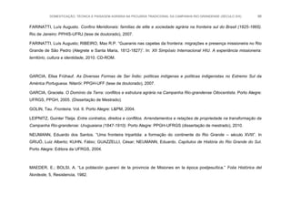 DOMESTICAÇÃO, TÉCNICA E PAISAGEM AGRÁRIA NA PECUÁRIA TRADICIONAL DA CAMPANHA RIO-GRANDENSE (SÉCULO XIX) 86
FARINATTI, Luís Augusto. Confins Meridionais: famílias de elite e sociedade agrária na fronteira sul do Brasil (1825-1865).
Rio de Janeiro: PPHIS-UFRJ (tese de doutorado), 2007.
FARINATTI, Luís Augusto; RIBEIRO, Max R.P. “Guaranis nas capelas da fronteira: migrações e presença missioneira no Rio
Grande de São Pedro (Alegrete e Santa Maria, 1812-1827)”. In: XII Simpósio Internacional HIU. A experiância missioneira:
território, cultura e identidade, 2010. CD-ROM.
GARCIA, Elisa Frühauf. As Diversas Formas de Ser Índio: políticas indígenas e políticas indigenistas no Extremo Sul da
América Portuguesa. Niterói: PPGH-UFF (tese de doutorado), 2007.
GARCIA, Graciela. O Domínio da Terra: conflitos e estrutura agrária na Campanha Rio-grandense Oitocentista. Porto Alegre:
UFRGS, PPGH, 2005. (Dissertação de Mestrado).
GOLIN, Tau. Fronteira. Vol. II. Porto Alegre: L&PM, 2004.
LEIPNITZ, Guinter Tlaija. Entre contratos, direitos e conflitos. Arrendamentos e relações de propriedade na transformação da
Campanha Rio-grandense: Uruguaiana (1847-1910). Porto Alegre: PPGH-UFRGS (dissertação de mestrado), 2010.
NEUMANN, Eduardo dos Santos. “Uma fronteira tripartida: a formação do continente do Rio Grande – século XVIII”. In
GRIJÓ, Luiz Alberto; KUHN, Fábio; GUAZZELLI, César; NEUMANN, Eduardo. Capítulos de História do Rio Grande do Sul.
Porto Alegre: Editora da UFRGS, 2004.
MAEDER, E.; BOLSI, A. “La población guaraní de la provincia de Misiones en la época postjesuítica.” Folia Histórica del
Nordeste, 5, Resistencia, 1982.
 