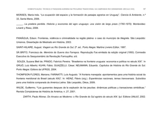 DOMESTICAÇÃO, TÉCNICA E PAISAGEM AGRÁRIA NA PECUÁRIA TRADICIONAL DA CAMPANHA RIO-GRANDENSE (SÉCULO XIX) 87
MORAES, María Inés. “La ocupación del espacio y la formación de paisajes agrarios en Uruguay”. Ciencia & Ambiente, n.º
33, Santa Maria, 2006.
_____. La pradera perdida. Historia y economia del agro uruguayo: una visión de largo prazo (1760-1970). Montevideo:
Linardi y Risso, 2008.
PANIÁGUA, Edson. Fronteiras, violência e criminalidade na região platina: o caso do município de Alegrete. São Leopoldo:
Unisinos. Dissertação de Mestrado em História, 2003.
SAINT-HILAIRE, August. Viagem ao Rio Grande do Sul, 2ª. ed.. Porto Alegre: Martins Livreiro Editor, 1997.
SÁ BRITO, Francisco de. Memória da Guerra dos Farrapos. Reprodução Fac-similada da edição original (1950). Comissão
Executiva do Sesquicentário da Revolução Farroupilha, s/d.
SOUZA, Suzana Bleil de; PRADO, Fabrício Pereira. “Brasileiros na fronteira uruguaia: economia e política no século XIX”. In
GRIJÓ, Luiz Alberto; KUHN, Fábio; GUAZZELLI, César; NEUMANN, Eduardo. Capítulos de História do Rio Grande do Sul.
Porto Alegre: Editora da UFRGS, 2004.
THOMPSON FLORES, Mariana; FARINATTI, Luís Augusto. “A fronteira manejada: apontamentos para uma história social da
fronteira meridional do Brasil (século XIX)”. In: HEINZ, Flávio (org.). Experiências nacionais, temas transversais. Subsídios
para uma história comparada da América Latina. São Leopoldo, Oikos, 2009.
WILDE, Guillermo. “Los guaraníes despues de la explusión de los jesuítas: dinâmicas políticas y transaciones simbólicas.”
Revista Complutense de História de América, n. 27, 2001.
ZARTH, Paulo Afonso. Do Arcaico ao Moderno: o Rio Grande do Sul agrário do século XIX. Ijuí: Editora UNIJUÍ, 2002.
 