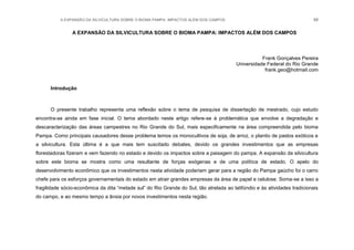 A EXPANSÃO DA SILVICULTURA SOBRE O BIOMA PAMPA: IMPACTOS ALÉM DOS CAMPOS 88
A EXPANSÃO DA SILVICULTURA SOBRE O BIOMA PAMPA: IMPACTOS ALÉM DOS CAMPOS
Frank Gonçalves Pereira
Universidade Federal do Rio Grande
frank.geo@hotmail.com
Introdução
O presente trabalho representa uma reflexão sobre o tema de pesquisa de dissertação de mestrado, cujo estudo
encontra-se ainda em fase inicial. O tema abordado neste artigo refere-se à problemática que envolve a degradação e
descaracterização das áreas campestres no Rio Grande do Sul, mais especificamente na área compreendida pelo bioma
Pampa. Como principais causadores desse problema temos os monocultivos de soja, de arroz, o plantio de pastos exóticos e
a silvicultura. Esta última é a que mais tem suscitado debates, devido os grandes investimentos que as empresas
florestadoras fizeram e vem fazendo no estado e devido os impactos sobre a paisagem do pampa. A expansão da silvicultura
sobre este bioma se mostra como uma resultante de forças exógenas e de uma política de estado. O apelo do
desenvolvimento econômico que os investimentos nesta atividade poderiam gerar para a região do Pampa gaúcho foi o carro
chefe para os esforços governamentais do estado em atrair grandes empresas da área de papel e celulose. Soma-se a isso a
fragilidade sócio-econômica da dita “metade sul” do Rio Grande do Sul, tão atrelada ao latifúndio e às atividades tradicionais
do campo, e ao mesmo tempo a ânsia por novos investimentos nesta região.
 