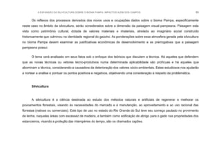 A EXPANSÃO DA SILVICULTURA SOBRE O BIOMA PAMPA: IMPACTOS ALÉM DOS CAMPOS 89
Os reflexos dos processos derivados dos novos usos e ocupações dados sobre o bioma Pampa, especificamente
neste caso no âmbito da silvicultura, serão considerados sobre a dimensão da paisagem visual pampeana. Paisagem esta
vista como patrimônio cultural, dotada de valores materiais e imateriais, atrelada ao imaginário social construído
historicamente que culminou na identidade regional do gaúcho. As ponderações sobre essa atmosfera gerada pela silvicultura
no bioma Pampa devem examinar as justificativas econômicas de desenvolvimento e as prerrogativas que a paisagem
pampeana possui.
O tema será analisado em seus fatos sob o enfoque dos teóricos que discutem a técnica. Há aqueles que defendem
que as novas técnicas ou vetores técno-produtivos numa determinada aplicabilidade são profícuas e há aqueles que
abominam a técnica, considerando-a causadora da deterioração dos valores sócio-ambientais. Estes estudiosos nos ajudarão
a nortear a análise e pontuar os pontos positivos e negativos, objetivando uma consideração a respeito da problemática.
Silvicultura
A silvicultura é a ciência destinada ao estudo dos métodos naturais e artificiais de regenerar e melhorar os
povoamentos florestais, visando às necessidades do mercado e à manutenção, ao aproveitamento e ao uso racional das
florestas (nativas ou comerciais). Este tipo de uso no estado do Rio Grande do Sul teve seu começo pautado no provimento
de lenha, naquelas áreas com escassez de madeira, e também como edificação de abrigo para o gado nas propriedades dos
estancieiros, visando a proteção das intempéries do tempo, são os chamados capões.
 
