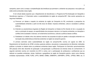 9
campanha, assim como o ensejo a complexificação das temáticas que permeiam o ambiente nas pesquisas e nas ações que
estão sendo produzidas nessa região.
É em virtude destes aspectos que o Departamento de Geociências e o Programa de Pós-Graduação em Geografia e
Geociências organizou o “II Seminário sobre a sustentabilidade da região da campanha-RS”. Este evento apresentou as
seguintes finalidades:
a) Promover um debate a respeito do ambiente da região da Campanha do RS, envolvendo a perspectiva da
sustentabilidade ambiental, a partir de três eixos de debate: impactos ambientais, cultura e sociedade e políticas
públicas;
b) Entender as características singulares da Região da Campanha no Estado do Rio Grande do Sul: a ocupação do
solo e a produção do espaço, as especificidades dos processos naturais e os impactos ambientais, as interações e
conflitos entre sociedade e natureza, os fundamentos econômicos, culturais e políticos desses conflitos;
c) Estabelecer um debate crítico dos saberes inseridos nas propostas de ação em gestão e educação ambiental e na
teorização das problemáticas ambientais existentes na região da campanha gaúcha.
O primeiro seminário sobre sustentabilidade da região da campanha-RS, ocorreu em agosto de 2006, no
Departamento de Geociência da UFSM, envolveu gestores públicos, educadores e pesquisadores de diferentes instituições
públicas e privadas no debate sobre os problemas ambientais dessa região. Participaram do Seminário aproximadamente
200 pessoas entre eles discentes de graduação e pós-graduação e profissionais de diversas áreas do conhecimento. O
segundo seminário ocorreu em novembro de 2010 e contou com a participação de professores e profissionais que se
dedicam as questões ambientais, sócias, históricas e geográficas da região da Campanha gaúcha, assim como diversas
entidades representadas: UFSM, FURG, UFFS, IBAMA, ICMBio, EMBRAPA, UNIPAMPA, UFPEL, UFRGS, MMA, etc. O
 