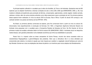 A EXPANSÃO DA SILVICULTURA SOBRE O BIOMA PAMPA: IMPACTOS ALÉM DOS CAMPOS 90
A principal espécie cultivada é o eucalipto que é nativo da Austrália, do Timor e da Indonésia. Apresenta mais de 600
espécies que se adaptam facilmente a diversas condições de solo e clima (CIB, 2008 apud BINKOWSKI, 2009, p. 28). Sua
madeira é utilizada principalmente para produção de lâminas, compensados, aglomerados, carvão vegetal, madeira serrada,
celulose e móveis, além de outros produtos extraídos como óleos essenciais e para a produção de mel. Os primeiros plantios
dessa espécie foram realizados no início do século XVIII na Europa, Ásia e África. A partir do século XIX começou a ser
cultivado também nos países da América do Sul (PRYOR, 1976).
No Brasil, os primeiros plantios comerciais da espécie, para fins comerciais foram a partir do início do século XX,
direcionados mais especificamente à construção de ferrovias. Em 1903, o Engenheiro Agrônomo Edmundo Navarro de
Andrade inicia pesquisas com o eucalipto para a Companhia Paulista de Estradas de Ferro. No Rio Grande do Sul as
primeiras mudas de eucalipto cultivadas datam do final do século XIX (BINKOWSKI, 2009). A atividade pouco se despontou
nestes tempos, sem grandes pretensões numa realidade econômica que tinha sua estabilidade na pecuária.
Nosso foco é o impacto sobre as áreas campestres do bioma Pampa, oriundo dos danos causados sobre as
características fitogeográficas e geomorfológicas das pradarias. Claro que a silvicultura não é a única atividade que
compromete este sistema, no entanto é aquela que mais impacta por substituir a vegetação natural herbácea por outra do
tipo florestal. Somam-se a isso as ampliações das áreas de plantio e os incentivos para novos adeptos dos florestamentos.
 