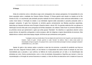 A EXPANSÃO DA SILVICULTURA SOBRE O BIOMA PAMPA: IMPACTOS ALÉM DOS CAMPOS 91
O Pampa
Antes de contarmos como a silvicultura surge como ameaçadora dos campos pampeanos, há necessidade de uma
breve exposição sobre a realidade dos Campos Sulinos (Pampa). O Pampa gaúcho está situado na metade sul do Rio
Grande do Sul, e é reconhecido pela atividade pecuária realizada de forma extensiva sobre estruturas latifundiárias e com
custos muito baixos. A formação do estado e sua identidade regional estão associados à pecuária produzida sobre a
paisagem campestre. O gado fora introduzido no território gaúcho primeiramente nas Missões jesuíticas espanholas,
destruídas por disputas territoriais entre Portugal e Espanha desde o século XVII. As grandes estâncias têm sua gênese na
distribuição de terras feita pela coroa portuguesa às famílias abastadas e de militares. Estes foram os primeiros latifúndios e
as primeiras cercas que aprisionaram o gado que antes gozava “liberdade”. Os rebanhos e a agricultura atraíram outros
grupos étnicos, de espanhóis, portugueses e outros europeus, além de indígenas e negros descendentes de escravos. Esta
salada étnica e cultural, sobre esse espaço singular, dá forma ao que conhecemos como gaúcho.
“A paisagem cultural que resulta disso é fruto da relação entre esta forma de viver do gaúcho, quer seja ele platino ou
brasileiro, “ladrão de gado”, nômade, guerreiro ou peão “domado” de estância. Estas e várias outras podem ser
interpretações da figura do gaúcho. De qualquer forma, o pano de fundo deste personagem é sempre a paisagem campestre”
(CRAWSHAW et al, p. 244, 2007).
Apesar do gado e dos campos vastos e propícios a esse tipo de economia, a pecuária foi perdendo sua força ao
passar dos anos. Segundo Fontoura (2000), um dos fatores é a incapacidade dos atores sociais na adoção de uma nova
racionalidade para a pecuária, o que culminou na falência de muitos pecuaristas por um lado, e na diversificação das
atividades por outro. Outros acontecimentos, como o início da atividade charqueadora e frigorífica que marcam o inicio da
industrialização e a formação de centros financeiros no estado, e o fato dos filhos de estancieiros irem á cidade em busca de
 