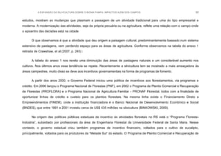 A EXPANSÃO DA SILVICULTURA SOBRE O BIOMA PAMPA: IMPACTOS ALÉM DOS CAMPOS 92
estudos, mostram as mudanças que plasmam a passagem de um atividade tradicional para uma do tipo empresarial e
moderna. A modernização das atividades, seja da própria pecuária ou na agricultura, reflete uma relação com o campo onde
o epicentro das decisões está na cidade
O que observamos é que a atividade que deu origem a paisagem cultural, predominantemente baseado num sistema
extensivo de pastagens, vem perdendo espaço para as áreas de agricultura. Conforme observamos na tabela do anexo 1
retirada de Crawshaw, et al (2007, p. 245) :
A tabela do anexo 1 nos revela uma diminuição das áreas de pastagens naturais e um considerável aumento nos
cultivos. Nos últimos anos essa tendência se repete. Recentemente a silvicultura tem se mostrado a mais ameaçadora às
áreas campestres, muito disso se deve aos incentivos governamentais na forma de programas de fomento.
A partir dos anos 2000, o Governo Federal iniciou uma política de incentivos aos florestamentos, via programas e
crédito. Em 2000 lançou o Programa Nacional de Florestas (PNF), em 2002 o Programa de Plantio Comercial e Recuperação
de Florestas (PROFLORA) e o Programa Nacional de Agricultura Familiar - PRONAF Florestal, todos com a finalidade de
oportunizar linhas de crédito e custeio para os plantios florestais. Na mesma linha existe o Financiamento Direto a
Empreendimentos (FINEM), onde a instituição financiadora é o Banco Nacional de Desenvolvimento Econômico e Social
(BNDES), que entre 1991 e 2001 investiu cerca de US$ 435 milhões na silvicultura (BINKOWSKI, 2009).
Na origem das políticas públicas estaduais de incentivo às atividades florestais no RS está o “Programa Floresta-
Indústria”, subsidiado por profissionais da área de Engenharia Florestal da Universidade Federal de Santa Maria. Nesse
contexto, o governo estadual criou também programas de incentivo financeiro, voltados para o cultivo de eucalipto,
principalmente, voltados para os produtores da “Metade Sul” do estado. O Programa de Plantio Comercial e Recuperação de
 
