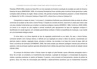 A EXPANSÃO DA SILVICULTURA SOBRE O BIOMA PAMPA: IMPACTOS ALÉM DOS CAMPOS 93
Florestas (PROFLORA), através da Caixa RS é um dos exemplos de fomento à produção de eucalipto por parte do Governo
Estadual da época (BINKOWSKI, 2009). As empresas florestadoras foram atraídas pelos incentivos fiscais generosos e pelas
condições edafo-climáticas da região. Nesse contexto, três grandes empresas florestadoras passaram a investir diretamente
na “Metade Sul” do RS: a Votorantin Celulose e Papel (VCP), a Stora Enso e a Aracruz Celulose S.A.
Comparando os mapas do anexo 1 e do anexo 2, constatamos facilmente que praticamente todas as áreas de cultivos
comerciais de eucalipto se dão sobre o bioma Pampa. A respeito do conceito de bioma, esse termo é usado para indicar cada
uma das unidades fundamentais que compõem os sistemas ecológicos maiores (HEINRICH, 1986). Conforme o IBGE (2006),
um bioma é um conjunto de vida (vegetal e animal) constituído pelo agrupamento de tipos de vegetação contíguos e
identificáveis em escala regional, com condições geoclimáticas similares e história compartilhada de mudanças, o que resulta
em uma diversidade biológica própria.
O nome dado a um bioma depende do tipo de vegetação predominante ou ao relevo. No caso, o bioma Pampa,
conhecido também como Campos Sulinos, é definido por sua vegetação de campo e relevo de planície, caracterizado por
planícies vastas e abertas, vegetação densa, arbustiva e arbórea, nas encostas e ao longo dos cursos de água, além de
haver a ocorrência de banhados (CHOMENKO, 2008). São áreas amplas que oferecem pastagens naturais para animais de
pastoreio, onde as principais espécies agrícolas alimentares foram obtidas das gramíneas naturais através da seleção natural
(ODUM, 2004).
Os avanços da silvicultura sobre o Pampa, fazem da região um pólo florestal, causou diferentes percepções sobre o
tema. De um lado, se considerou os investimentos das empresas, a geração de empregos e a incorporação de pequenos,
médios e grandes produtores no plantio de florestas. O governo, como provedor de financiamentos, através da política de
governo, atuou nos meios de comunicação para defender o desenvolvimento econômico que os investimentos trouxeram
 