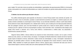 A EXPANSÃO DA SILVICULTURA SOBRE O BIOMA PAMPA: IMPACTOS ALÉM DOS CAMPOS 94
para a região. Por outro lado, temos as opiniões de ambientalistas, organizações não-governamentais (ONG‟s) e movimentos
sociais, preocupados com a perda da biodiversidade que o plantio de eucalipto em grande escala poderia acarretar ao bioma
Pampa.
O debate a luz dos autores que discutem a técnica
No conflito ambiental gerado pela expansão da silvicultura no bioma Pampa existem duas vertentes de opinião. Um
vertente se mostra a favor da silvicultura, pautada no desenvolvimento econômico da região e a vertente oposta com uma
opinião contrária sustentada na conservação do bioma Pampa, na sua dimensão ambiental e cultural. A partir desse debate,
iremos relacionar essas visões divergentes com o debate sobre a técnica, pois a mudança de uma base pecuarista extensiva,
feita sob pastagens naturais, para uma base florestal em grande escala sob a batuta de atores globais é também uma
mudança que tem a gênese na técnica de apropriação do espaço. Numa dimensão maior, consideremos essa relação como
aquela entre homem e natureza, sob a forma como lidamos e transformamos a matéria dada, nos apropriando e
transformando-a através da técnica.
Segundo Santos (2008), a técnica refere-se ao conjunto de meios instrumentais e sociais, com os quais o homem
realiza sua vida, produz e, ao mesmo tempo, cria espaço. A concepção da filosofia tradicional a respeito da técnica reproduz
aquela noção de desprezo a técnica, valorizando o saber oriundo da contemplação, ou seja, a teorização é valorizada em
detrimento da atividade prática e técnica. As idéias platônicas de separação entre mundo sensível e mundo das idéias
(SARDI, 1995), subsidiam as noções que separam ciência e técnica. Apenas após o movimento das luzes que ocorre a
ruptura desse dogma e a técnica é então vista como ciência aplicada (HOTTOIS, 2002).
 
