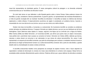 A EXPANSÃO DA SILVICULTURA SOBRE O BIOMA PAMPA: IMPACTOS ALÉM DOS CAMPOS 96
visual tão representativa da identidade gaúcha. É nessa prerrogativa cultural da paisagem e na dimensão ambiental
conservacionista que os “tecnófobos da silvicultura” atuam.
Do outro lado temos os que defendem o pólo florestal gaúcho sobre o bioma Pampa. Estes podemos chamar de
tecnófilos, ou seja, consideram a técnica positivamente. O governo gaúcho, os representantes das empresas florestadoras e
a mídia de grande circulação têm se mostrado “tecnófilos da silvicultura”. A tecnofilia se baseia na melhoria das técnicas
objetivando a melhor eficácia. O desenvolvimento econômico da região é considerado um problema técnico, havendo a
necessidade de uma nova técnica de uso da terra, que por sua vez criaria uma melhor eficácia.
Existem dois tipos de tecnofilia; a humanista e a evolucionista. No humanismo tecnófilo se considera os problemas
sociais derivados de problemas técnicos. O espaço é formado por objetos técnicos, que por sua vez distribuem-se de forma
heterogênea. Quem determina estes objetos é o espaço, segundo uma lógica que se confunde com a lógica da história.
Milton Santos (2008) cita Gilbert Simondon, um humanista tecnófilo, que afirma que quanto mais um objeto é tecnicizado,
mais perfeito ele é, permitindo maior sucesso ao comando do homem. Simondon em Hottois (2002), defende que técnica,
natureza e cultura devem se comunicar e ser valorizadas no que chama de cultura tecnocientífica. No, anexo 4 está
representado um esquema da tecnofilia humanista, que parte da antropologia para conhecer a verdadeira natureza humana e
pela técnica se chegar ao florescimento humano ou a cultura tecnocientífica universal. Sob o ponto de vista destes, o grande
desafio está na universalização do acesso a todas as técnicas.
A tecnofilia evolucionista trabalha numa perspectiva da evolução da espécie humana, onde o futuro depende da
capacidade e vontade de intervenção no universo (no nosso caso entendemos no universo como espaço). Dessa forma as
sociedades estão evoluídas diferentemente quanto a técnica. Podemos afirmar que o grupo defensor da silvicultura considera
 