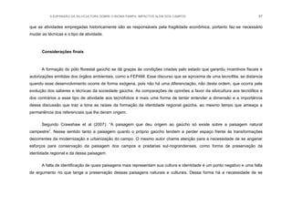 A EXPANSÃO DA SILVICULTURA SOBRE O BIOMA PAMPA: IMPACTOS ALÉM DOS CAMPOS 97
que as atividades empregadas historicamente são as responsáveis pela fragilidade econômica, portanto faz-se necessário
mudar as técnicas e o tipo de atividade.
Considerações finais
A formação do pólo florestal gaúcho se dá graças às condições criadas pelo estado que garantiu incentivos fiscais e
autorizações emitidas dos órgãos ambientais, como a FEPAM. Esse discurso que se aproxima de uma tecnofilia, se distancia
quando esse desenvolvimento ocorre de forma exógena, pois não há uma diferenciação, não desta ordem, que ocorra pela
evolução dos saberes e técnicas da sociedade gaúcha. As comparações de opiniões a favor da silvicultura aos tecnófilos e
dos contrários a esse tipo de atividade aos tecnófobos é mais uma forma de tentar entender a dimensão e a importância
dessa discussão que traz a tona as raízes da formação da identidade regional gaúcha, ao mesmo tempo que ameaça a
permanência dos referenciais que lhe deram origem.
Segundo Crawshaw et al (2007): “A paisagem que deu origem ao gaúcho só existe sobre a paisagem natural
campestre”. Nesse sentido tanto a paisagem quanto o próprio gaúcho tendem a perder espaço frente às transformações
decorrentes da modernização e urbanização do campo. O mesmo autor chama atenção para a necessidade de se angariar
esforços para conservação da paisagem dos campos e pradarias sul-riograndenses, como forma de preservação da
identidade regional e da dessa paisagem.
A falta de identificação de quais paisagens mais representam sua cultura e identidade é um ponto negativo e uma falta
de argumento no que tange a preservação dessas paisagens naturais e culturais. Dessa forma há a necessidade de se
 