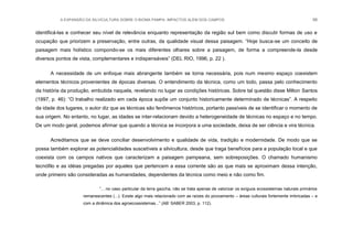 A EXPANSÃO DA SILVICULTURA SOBRE O BIOMA PAMPA: IMPACTOS ALÉM DOS CAMPOS 98
identificá-las e conhecer seu nível de relevância enquanto representação da região sul bem como discutir formas de uso e
ocupação que priorizem a preservação, entre outras, da qualidade visual dessa paisagem. “Hoje busca-se um conceito de
paisagem mais holístico compondo-se os mais diferentes olhares sobre a paisagem, de forma a compreende-la desde
diversos pontos de vista, complementares e indispensáveis” (DEL RIO, 1996, p. 22 ).
A necessidade de um enfoque mais abrangente também se torna necessária, pois num mesmo espaço coexistem
elementos técnicos provenientes de épocas diversas. O entendimento da técnica, como um todo, passa pelo conhecimento
da história da produção, embutida naquela, revelando no lugar as condições históricas. Sobre tal questão disse Milton Santos
(1997, p. 46): “O trabalho realizado em cada época supõe um conjunto historicamente determinado de técnicas”. A respeito
da idade dos lugares, o autor diz que as técnicas são fenômenos históricos, portanto passíveis de se identificar o momento de
sua origem. No entanto, no lugar, as idades se inter-relacionam devido a heterogeneidade de técnicas no espaço e no tempo.
De um modo geral, podemos afirmar que quando a técnica se incorpora a uma sociedade, deixa de ser ciência e vira técnica.
Acreditamos que se deve conciliar desenvolvimento e qualidade de vida, tradição e modernidade. De modo que se
possa também explorar as potencialidades suscetíveis a silvicultura, desde que traga benefícios para a população local e que
coexista com os campos nativos que caracterizam a paisagem pampeana, sem sobreposições. O chamado humanismo
tecnófilo e as idéias pregadas por aqueles que pertencem a essa corrente são as que mais se aproximam dessa intenção,
onde primeiro são consideradas as humanidades, dependentes da técnica como meio e não como fim.
“... no caso particular da terra gaúcha, não se trata apenas de valorizar os exíguos ecossistemas naturais primários
remanescentes (...). Existe algo mais relacionado com as raízes do povoamento – áreas culturais fortemente imbricadas – e
com a dinâmica dos agroecossistemas...” (AB‟ SABER 2003, p. 112).
 