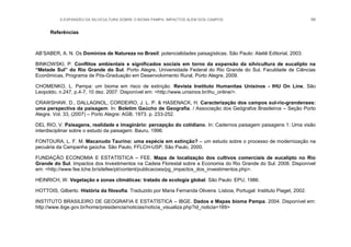 A EXPANSÃO DA SILVICULTURA SOBRE O BIOMA PAMPA: IMPACTOS ALÉM DOS CAMPOS 99
Referências
AB‟SABER, A. N. Os Domínios de Natureza no Brasil: potencialidades paisagísticas. São Paulo: Ateliê Editorial, 2003.
BINKOWSKI, P. Conflitos ambientais e significados sociais em torno da expansão da silvicultura de eucalipto na
“Metade Sul” do Rio Grande do Sul. Porto Alegre, Universidade Federal do Rio Grande do Sul, Faculdade de Ciências
Econômicas, Programa de Pós-Graduação em Desenvolvimento Rural, Porto Alegre, 2009.
CHOMENKO, L. Pampa: um bioma em risco de extinção. Revista Instituto Humanitas Unisinos - IHU On Line, São
Leopoldo, n.247, p.4-7, 10 dez. 2007. Disponível em: <http://www.unisinos.br/ihu_online/>.
CRAWSHAW, D., DALLAGNOL, CORDEIRO, J. L. P. & HASENACK, H. Caracterização dos campos sul-rio-grandenses:
uma perspectiva da paisagem. In: Boletim Gaúcho de Geografia. / Associação dos Geógrafos Brasileiros – Seção Porto
Alegre. Vol. 33, (2007) – Porto Alegre: AGB, 1973. p. 233-252.
DEL RIO, V. Paisagens, realidade e imaginário: percepção do cotidiano. In: Cadernos paisagem paisagens 1: Uma visão
interdisciplinar sobre o estudo da paisagem. Bauru, 1996.
FONTOURA, L. F. M. Macanudo Taurino: uma espécie em extinção? – um estudo sobre o processo de modernização na
pecuária da Campanha gaúcha. São Paulo, FFLCH-USP, São Paulo, 2000.
FUNDAÇÃO ECONOMIA E ESTATÍSTICA – FEE. Mapa de localização dos cultivos comerciais de eucalipto no Rio
Grande do Sul. Impactos dos Investimentos na Cadeia Florestal sobre a Economia do Rio Grande do Sul. 2008. Disponível
em: <http://www.fee.tche.br/sitefee/pt/content/publicacoes/pg_impactos_dos_investimentos.php>.
HEINRICH, W. Vegetação e zonas climáticas: tratado de ecologia global. São Paulo: EPU, 1986.
HOTTOIS, Gilberto. História da filosofia. Traduzido por Maria Fernanda Oliveira. Lisboa, Portugal: Instituto Piaget, 2002.
INSTITUTO BRASILEIRO DE GEOGRAFIA E ESTATÍSTICA – IBGE. Dados e Mapas bioma Pampa. 2004. Disponível em:
http://www.ibge.gov.br/home/presidencia/noticias/noticia_visualiza.php?id_noticia=169>
 