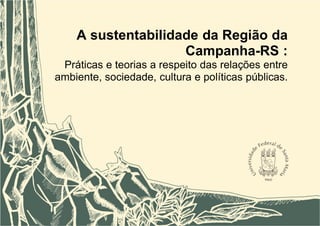 1
A sustentabilidade da Região da
Campanha-RS :
Práticas e teorias a respeito das relações entre
ambiente, sociedade, cultura e políticas públicas.
 