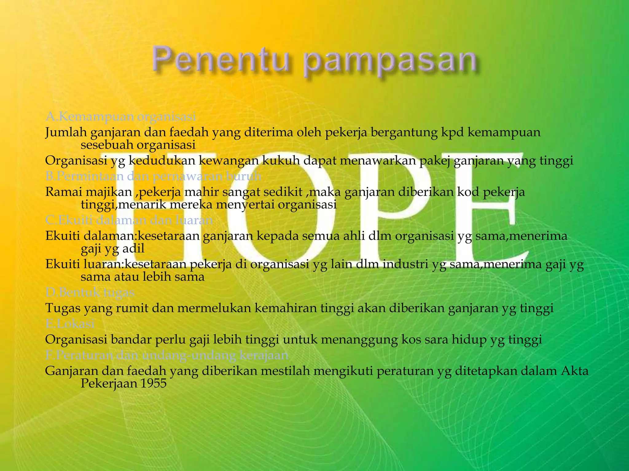 A.Kemampuan organisasi
Jumlah ganjaran dan faedah yang diterima oleh pekerja bergantung kpd kemampuan
sesebuah organisasi
Organisasi yg kedudukan kewangan kukuh dapat menawarkan pakej ganjaran yang tinggi
B.Permintaan dan pernawaran buruh
Ramai majikan ,pekerja mahir sangat sedikit ,maka ganjaran diberikan kod pekerja
tinggi,menarik mereka menyertai organisasi
C.Ekuiti dalaman dan luaran
Ekuiti dalaman:kesetaraan ganjaran kepada semua ahli dlm organisasi yg sama,menerima
gaji yg adil
Ekuiti luaran:kesetaraan pekerja di organisasi yg lain dlm industri yg sama,menerima gaji yg
sama atau lebih sama
D.Bentuk tugas
Tugas yang rumit dan mermelukan kemahiran tinggi akan diberikan ganjaran yg tinggi
E.Lokasi
Organisasi bandar perlu gaji lebih tinggi untuk menanggung kos sara hidup yg tinggi
F.Peraturan dan undang-undang kerajaan
Ganjaran dan faedah yang diberikan mestilah mengikuti peraturan yg ditetapkan dalam Akta
Pekerjaan 1955
 