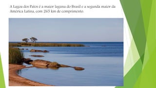 A Lagoa dos Patos é a maior laguna do Brasil e a segunda maior da
América Latina, com 265 km de comprimento.
 