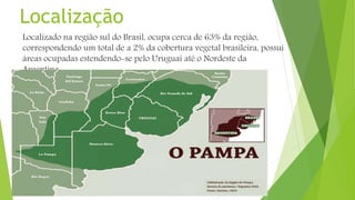 Localização
Localizado na região sul do Brasil, ocupa cerca de 63% da região,
correspondendo um total de a 2% da cobertura vegetal brasileira, possui
áreas ocupadas estendendo-se pelo Uruguai até o Nordeste da
Argentina.
 