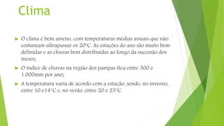 Clima
 O clima é bem ameno, com temperaturas médias anuais que não
costumam ultrapassar os 20ºC. As estações do ano são muito bem
definidas e as chuvas bem distribuídas ao longo da sucessão dos
meses;
 O índice de chuvas na região dos pampas fica entre 500 e
1.000mm por ano;
 A temperatura varia de acordo com a estação, sendo, no inverno,
entre 10 e14°C e, no verão, entre 20 e 23°C.
 