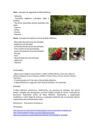 Flora - Exemplos de vegetação da Mata Atlântica.

- Palmeiras
- Bromélias, begônias, orquídeas, cipós e
briófitas
- Pau-brasil, jacarandá, peroba, jequitibá-rosa,
cedro
- Tapiriria
- Andira
- Ananas
- Figueiras

Fauna - Exemplos de espécies animais da Mata Atlântica:

- Mico-leão-dourado (risco de extinção)
- Bugio(risco de extinção)
- Tamanduá bandeira(risco de extinção)
- Tatu-canastra (risco de extinção)
- Arara-azul-pequena (risco de extinção)
- Muriqui
- Anta
- Onça Pintada (risco de extinção)
- Jaguatirica
- Capivara



Curiosidades:
- Alguns povos indígenas ainda habitam a região da Mata Atlântica. Entre eles, podemos
destacar:Kaiagang, Terena, Potiguara, Kadiweu, Pataxó, Wassu, Krenak, Guarani, Kaiowa e
Tupiniquim.
- É comemorado em 27 de maio o Dia da Mata Atlântica.
- A Mata Atlântica é a segunda maior floresta brasileira, em extensão.

Reflexão!

A Mata Atlântica encontra-se, infelizmente, em processo de extinção. Isto ocorre
desde a chegada dos portugueses ao Brasil (1500), quando se iniciou a extração do
pau-brasil, importante árvore da Mata Atlântica. Atualmente, a especulação
imobiliária, o corte ilegal de árvores e a poluição ambiental são os principais fatores
responsáveis pela extinção desta mata.

Referências – Documentos Eletrônicos.
Homepages:
http://arruda.rits.org.br/oeco/servlet/newstorm.notitia.presentation.ImageServlet
http://biomasdobrasil.blog.com/2011/06/16/pampas/
http://pt.wikipedia.org/wiki/Wikip%C3%A9dia:P%C3%A1gina_principal
 