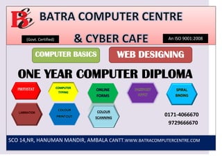 (Govt. Certified) An ISO 9001:2008
COMPUTER BASICS WEB DESIGNING
ONE YEAR COMPUTER DIPLOMA
SPIRAL
BINDING
LAMINATION
COLOUR
PRINTOUT
COLOUR
SCANNING
0171-4066670
9729666670
SCO 14,NR, HANUMAN MANDIR, AMBALA CANTT.WWW.BATRACOMPUTERCENTRE.COM
 