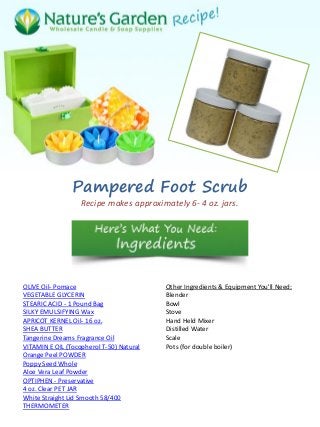 Pampered Foot Scrub
Recipe makes approximately 6- 4 oz. jars.
OLIVE Oil- Pomace
VEGETABLE GLYCERIN
STEARIC ACID - 1 Pound Bag
SILKY EMULSIFYING Wax
APRICOT KERNEL Oil- 16 oz.
SHEA BUTTER
Tangerine Dreams Fragrance Oil
VITAMIN E OIL (Tocopherol T-50) Natural
Orange Peel POWDER
Poppy Seed Whole
Aloe Vera Leaf Powder
OPTIPHEN - Preservative
4 oz. Clear PET JAR
White Straight Lid Smooth 58/400
THERMOMETER
Other Ingredients & Equipment You'll Need:
Blender
Bowl
Stove
Hand Held Mixer
Distilled Water
Scale
Pots (for double boiler)
 
